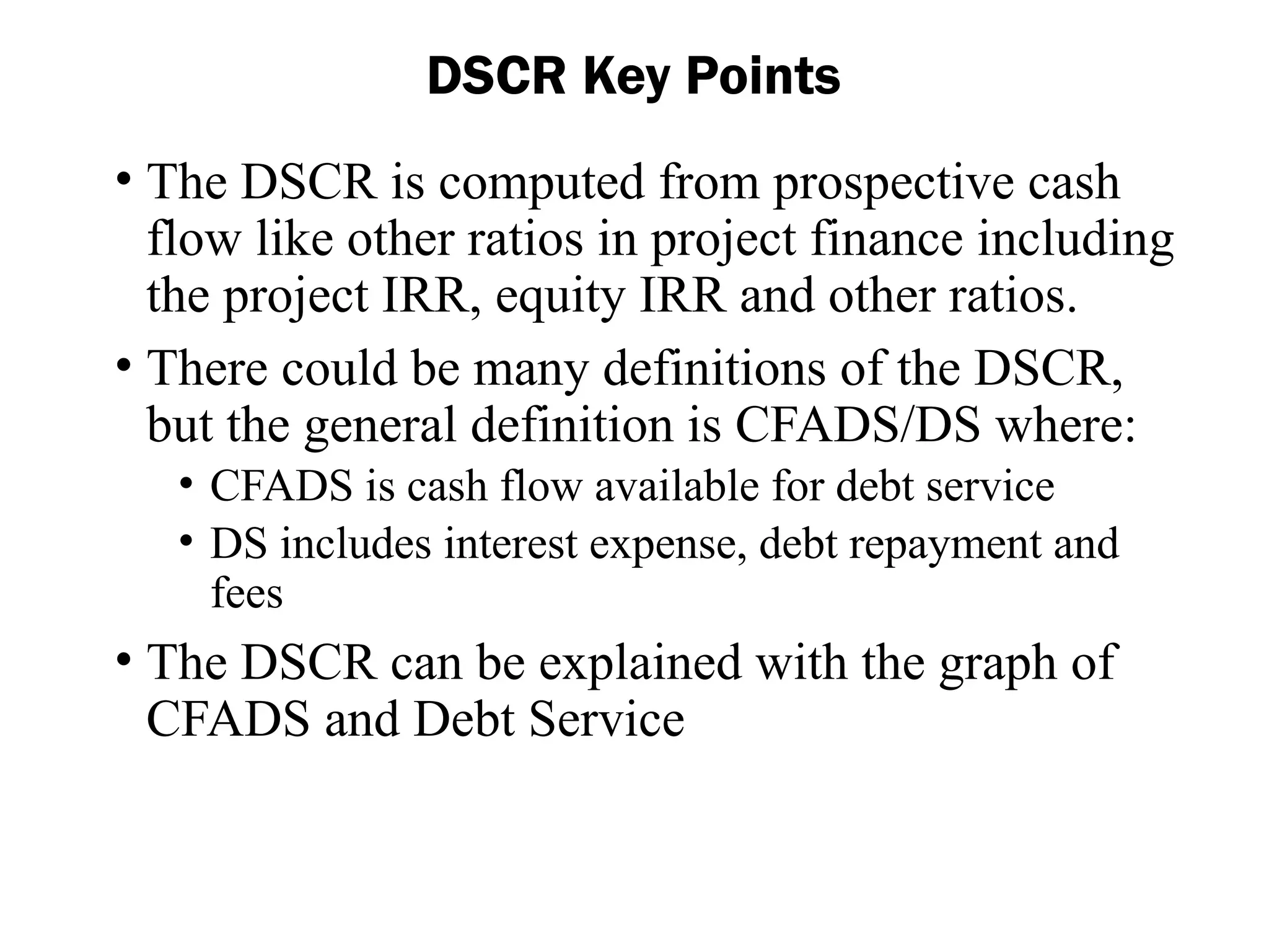 • The DSCR is computed from prospective cash
flow like other ratios in project finance including
the project IRR, equity IRR and other ratios.
• There could be many definitions of the DSCR,
but the general definition is CFADS/DS where:
• CFADS is cash flow available for debt service
• DS includes interest expense, debt repayment and
fees
• The DSCR can be explained with the graph of
CFADS and Debt Service
DSCR Key Points
 