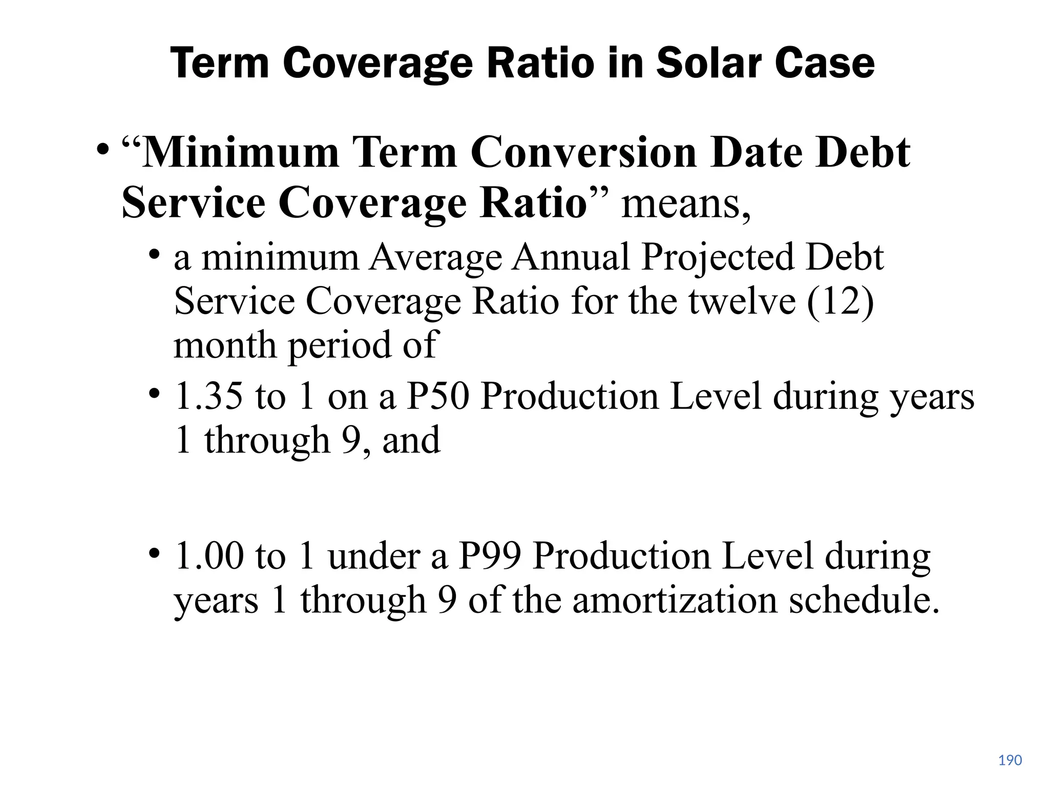 • “Minimum Term Conversion Date Debt
Service Coverage Ratio” means,
• a minimum Average Annual Projected Debt
Service Coverage Ratio for the twelve (12)
month period of
• 1.35 to 1 on a P50 Production Level during years
1 through 9, and
• 1.00 to 1 under a P99 Production Level during
years 1 through 9 of the amortization schedule.
Term Coverage Ratio in Solar Case
190
 
