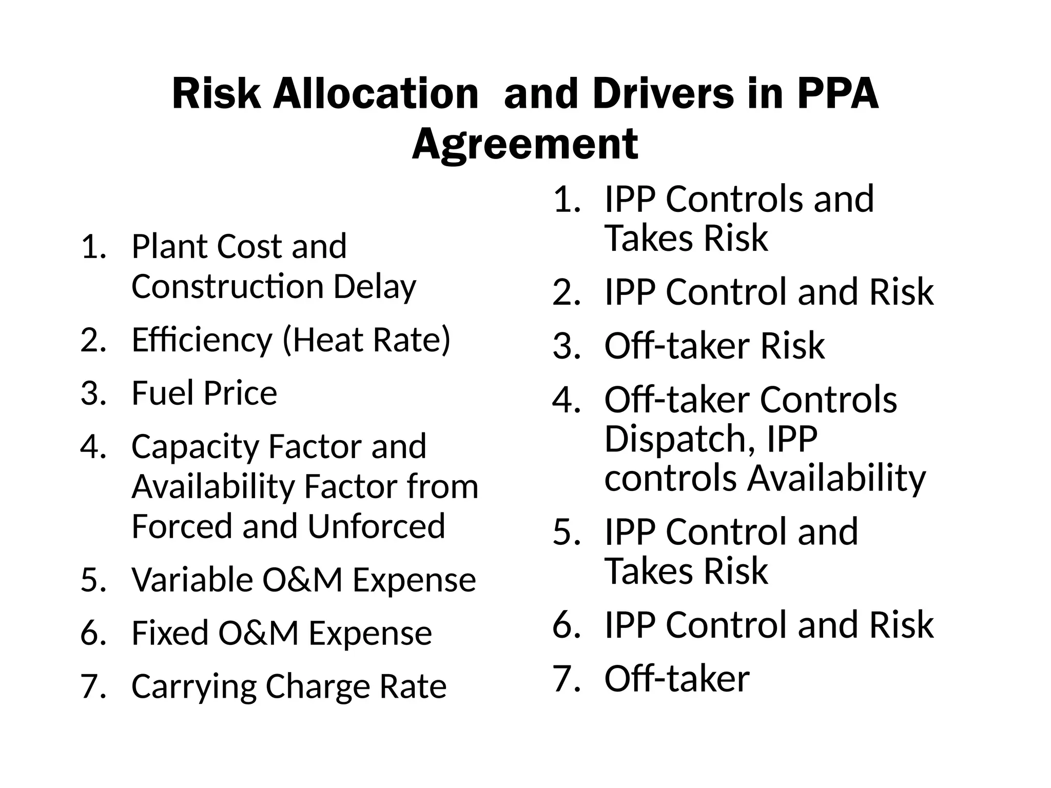 Risk Allocation and Drivers in PPA
Agreement
1. Plant Cost and
Construction Delay
2. Efficiency (Heat Rate)
3. Fuel Price
4. Capacity Factor and
Availability Factor from
Forced and Unforced
5. Variable O&M Expense
6. Fixed O&M Expense
7. Carrying Charge Rate
1. IPP Controls and
Takes Risk
2. IPP Control and Risk
3. Off-taker Risk
4. Off-taker Controls
Dispatch, IPP
controls Availability
5. IPP Control and
Takes Risk
6. IPP Control and Risk
7. Off-taker
 