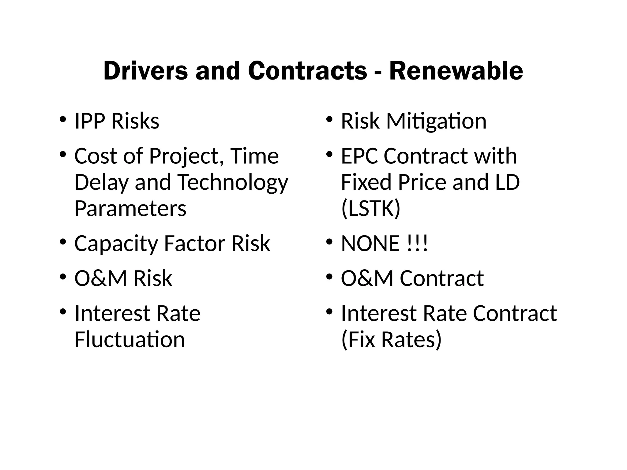 Drivers and Contracts - Renewable
• IPP Risks
• Cost of Project, Time
Delay and Technology
Parameters
• Capacity Factor Risk
• O&M Risk
• Interest Rate
Fluctuation
• Risk Mitigation
• EPC Contract with
Fixed Price and LD
(LSTK)
• NONE !!!
• O&M Contract
• Interest Rate Contract
(Fix Rates)
 