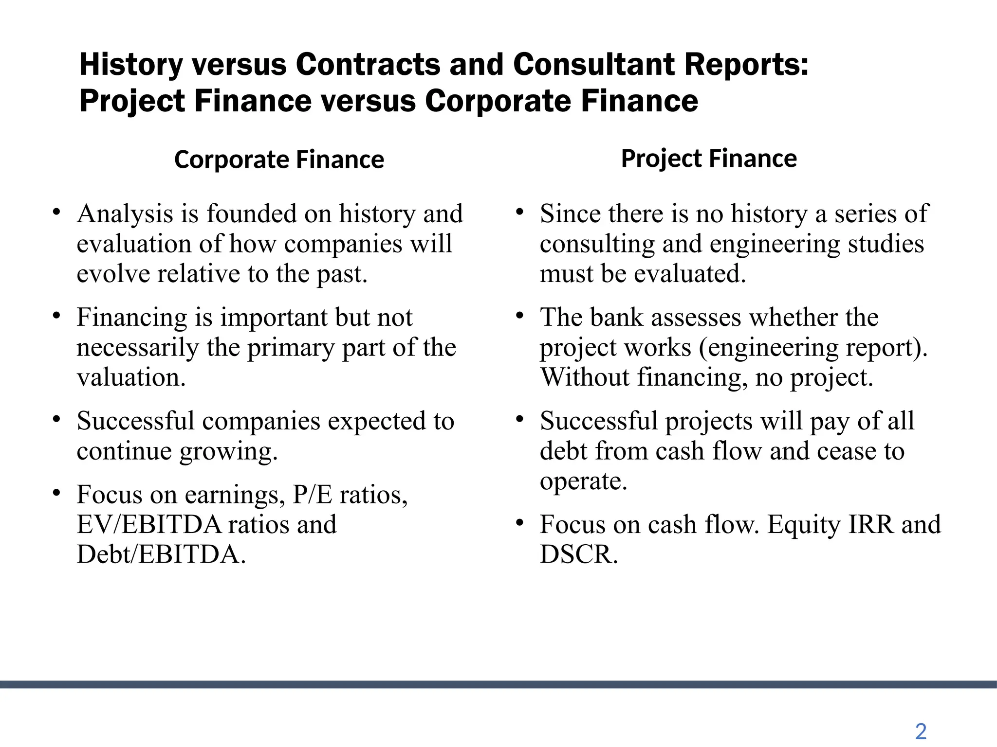 History versus Contracts and Consultant Reports:
Project Finance versus Corporate Finance
Corporate Finance
• Analysis is founded on history and
evaluation of how companies will
evolve relative to the past.
• Financing is important but not
necessarily the primary part of the
valuation.
• Successful companies expected to
continue growing.
• Focus on earnings, P/E ratios,
EV/EBITDA ratios and
Debt/EBITDA.
Project Finance
• Since there is no history a series of
consulting and engineering studies
must be evaluated.
• The bank assesses whether the
project works (engineering report).
Without financing, no project.
• Successful projects will pay of all
debt from cash flow and cease to
operate.
• Focus on cash flow. Equity IRR and
DSCR.
2
 
