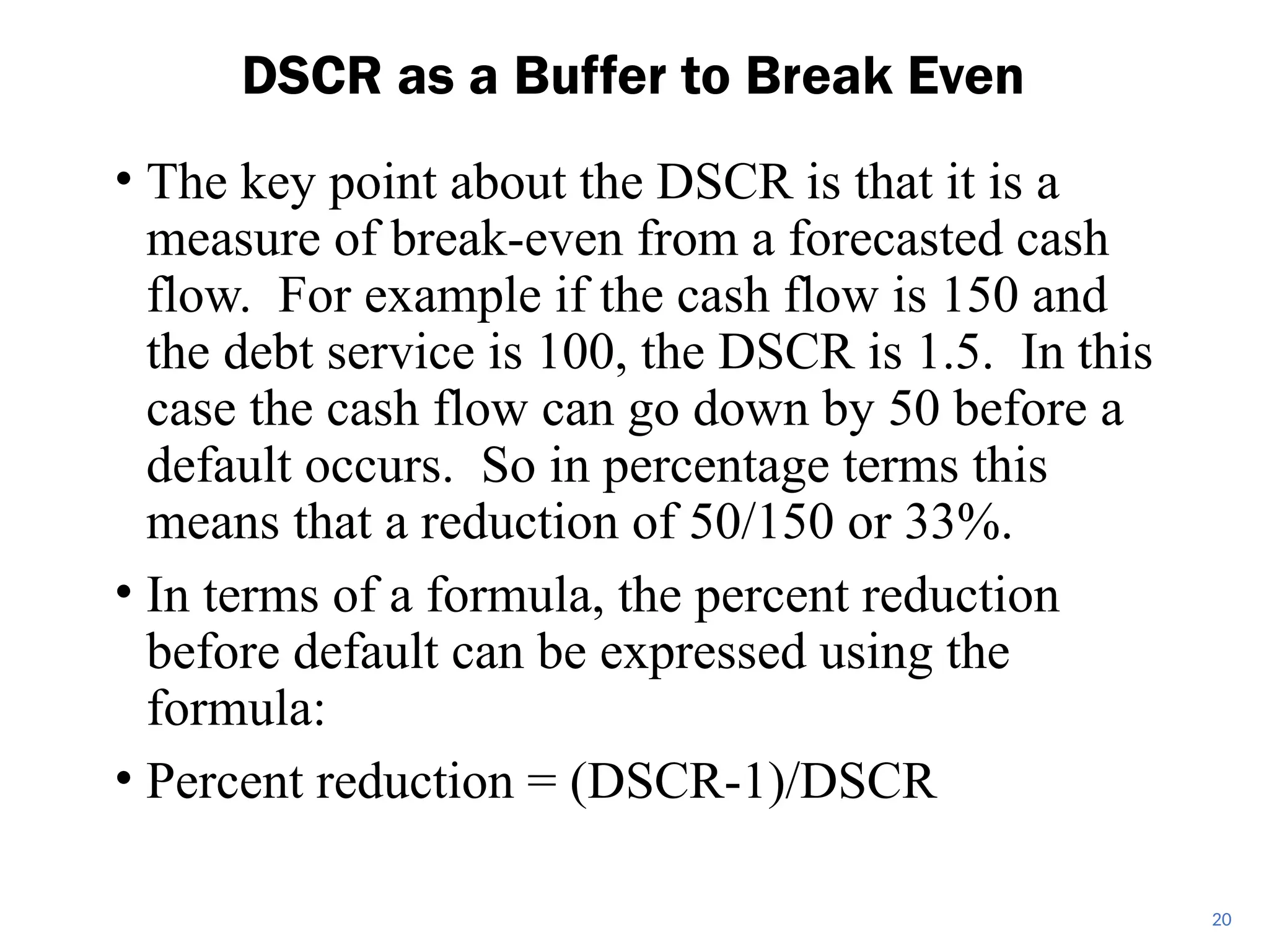 • The key point about the DSCR is that it is a
measure of break-even from a forecasted cash
flow. For example if the cash flow is 150 and
the debt service is 100, the DSCR is 1.5. In this
case the cash flow can go down by 50 before a
default occurs. So in percentage terms this
means that a reduction of 50/150 or 33%.
• In terms of a formula, the percent reduction
before default can be expressed using the
formula:
• Percent reduction = (DSCR-1)/DSCR
DSCR as a Buffer to Break Even
20
 