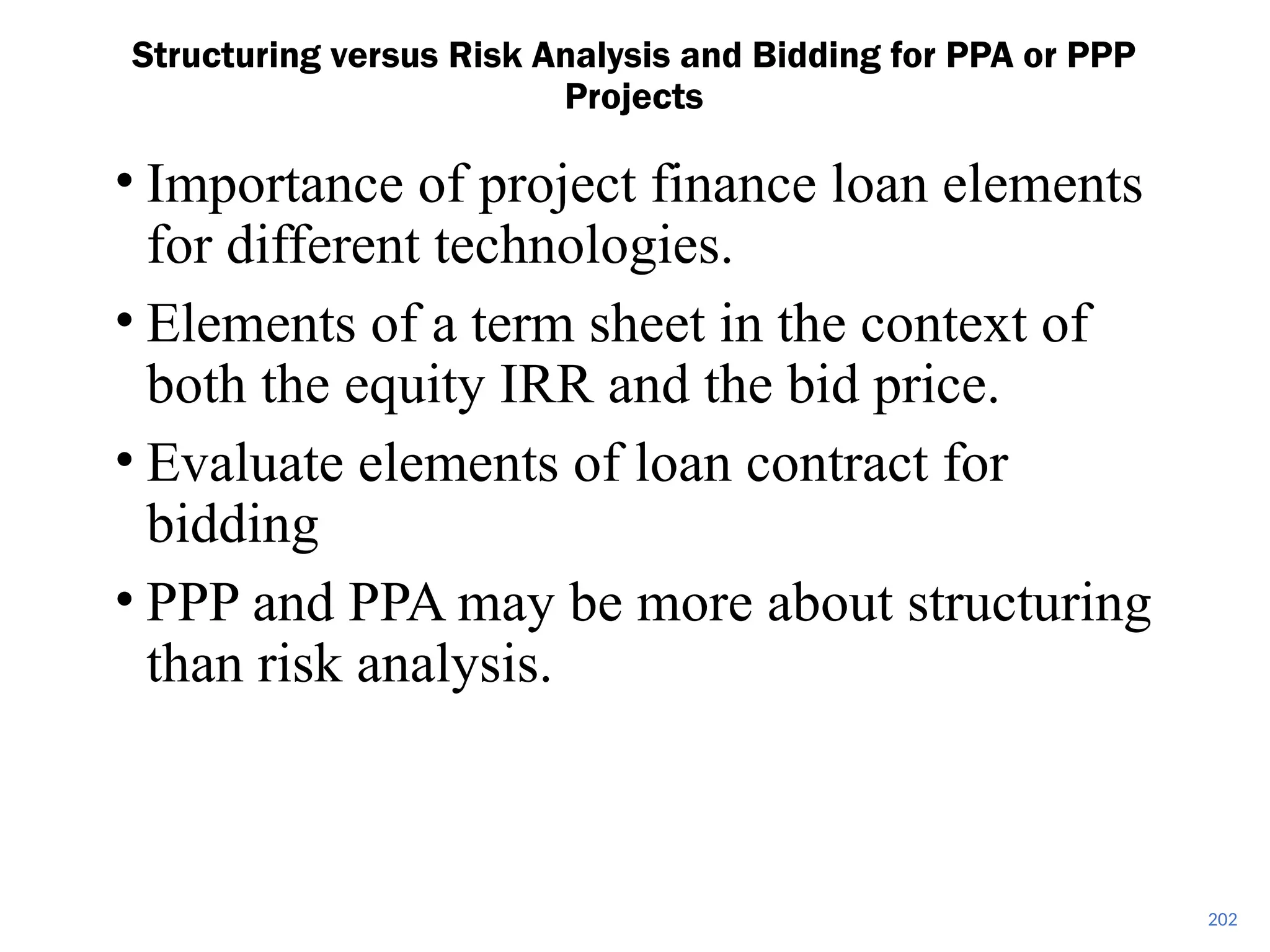 202
Structuring versus Risk Analysis and Bidding for PPA or PPP
Projects
• Importance of project finance loan elements
for different technologies.
• Elements of a term sheet in the context of
both the equity IRR and the bid price.
• Evaluate elements of loan contract for
bidding
• PPP and PPA may be more about structuring
than risk analysis.
 