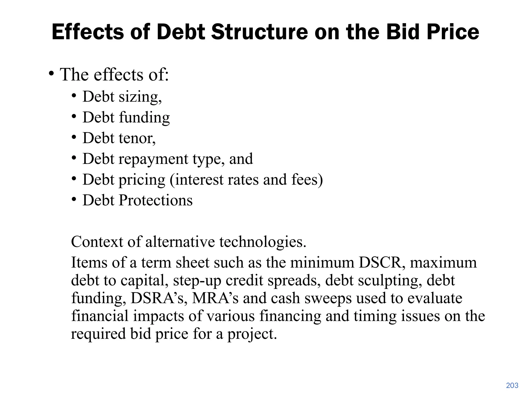 203
Effects of Debt Structure on the Bid Price
• The effects of:
• Debt sizing,
• Debt funding
• Debt tenor,
• Debt repayment type, and
• Debt pricing (interest rates and fees)
• Debt Protections
Context of alternative technologies.
Items of a term sheet such as the minimum DSCR, maximum
debt to capital, step-up credit spreads, debt sculpting, debt
funding, DSRA’s, MRA’s and cash sweeps used to evaluate
financial impacts of various financing and timing issues on the
required bid price for a project.
 