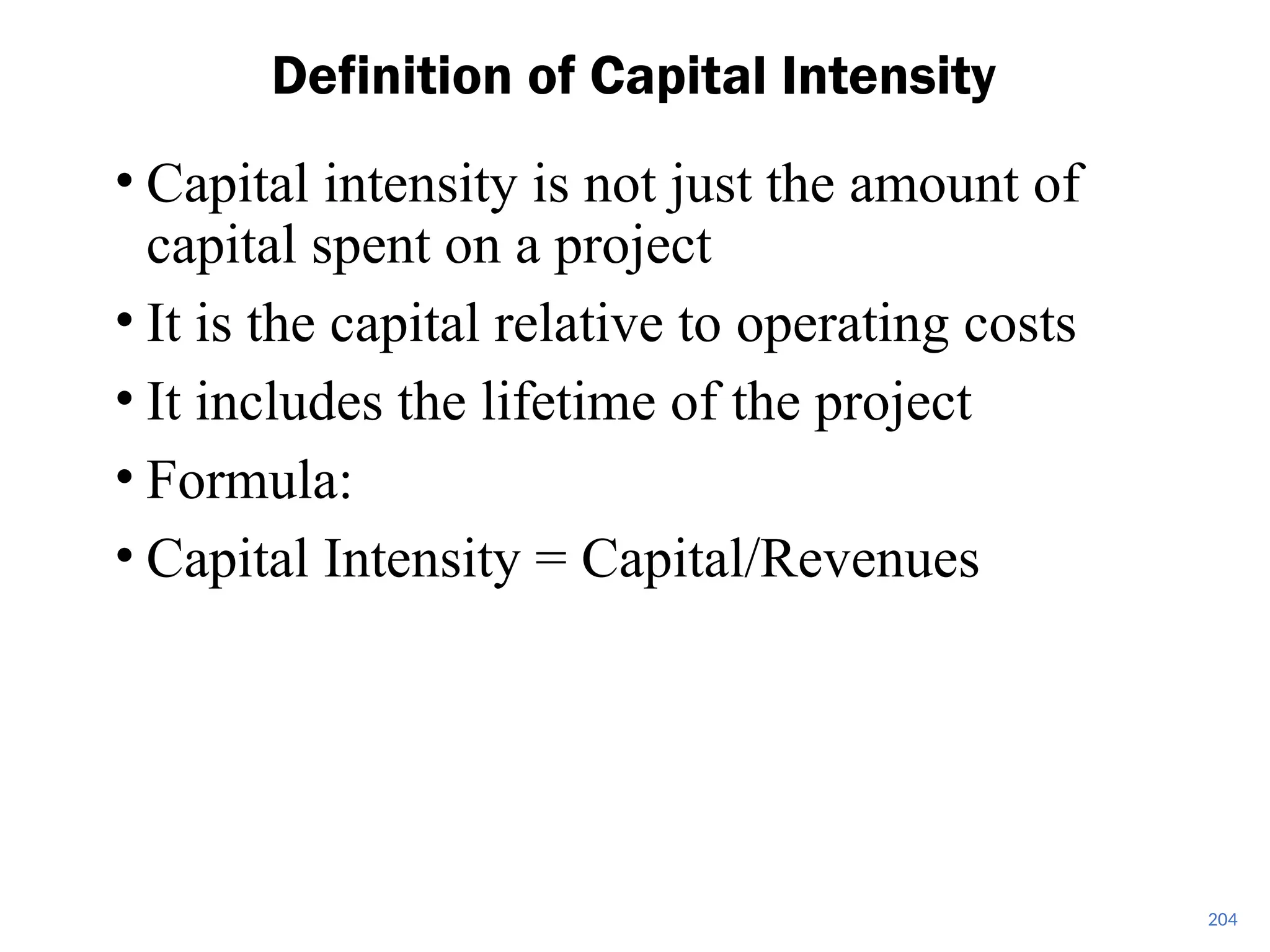 • Capital intensity is not just the amount of
capital spent on a project
• It is the capital relative to operating costs
• It includes the lifetime of the project
• Formula:
• Capital Intensity = Capital/Revenues
Definition of Capital Intensity
204
 