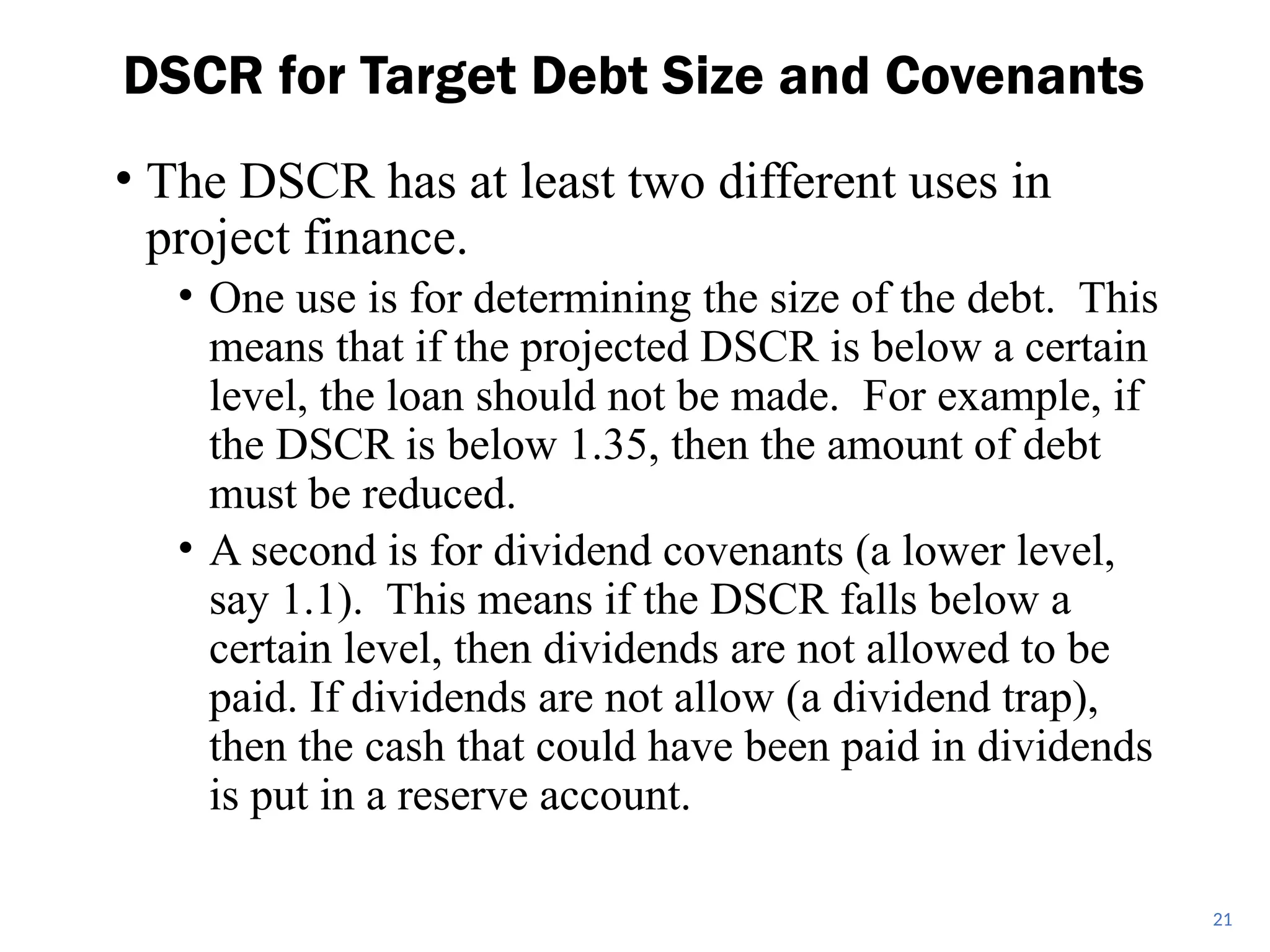• The DSCR has at least two different uses in
project finance.
• One use is for determining the size of the debt. This
means that if the projected DSCR is below a certain
level, the loan should not be made. For example, if
the DSCR is below 1.35, then the amount of debt
must be reduced.
• A second is for dividend covenants (a lower level,
say 1.1). This means if the DSCR falls below a
certain level, then dividends are not allowed to be
paid. If dividends are not allow (a dividend trap),
then the cash that could have been paid in dividends
is put in a reserve account.
DSCR for Target Debt Size and Covenants
21
 