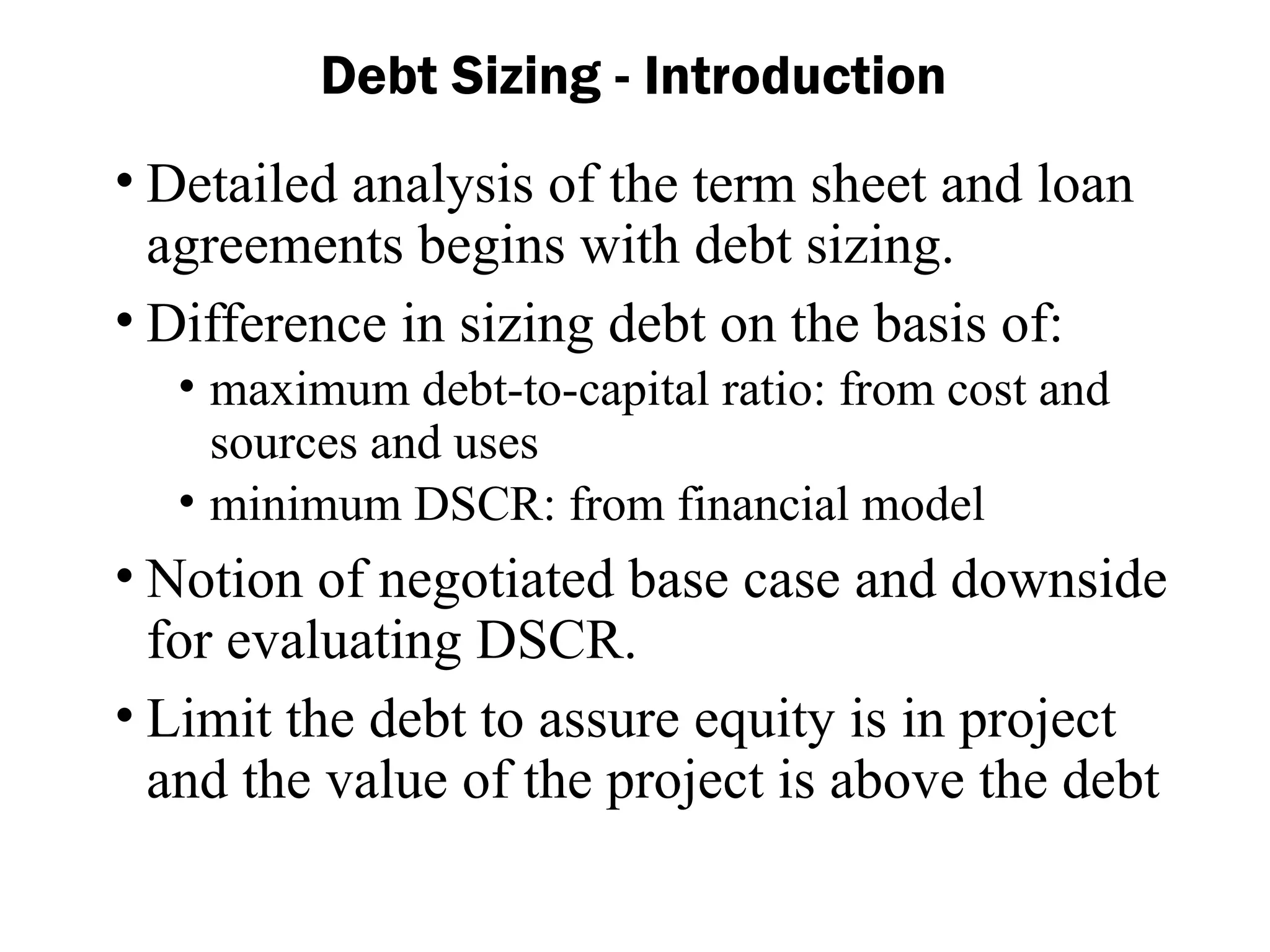 Debt Sizing - Introduction
• Detailed analysis of the term sheet and loan
agreements begins with debt sizing.
• Difference in sizing debt on the basis of:
• maximum debt-to-capital ratio: from cost and
sources and uses
• minimum DSCR: from financial model
• Notion of negotiated base case and downside
for evaluating DSCR.
• Limit the debt to assure equity is in project
and the value of the project is above the debt
 