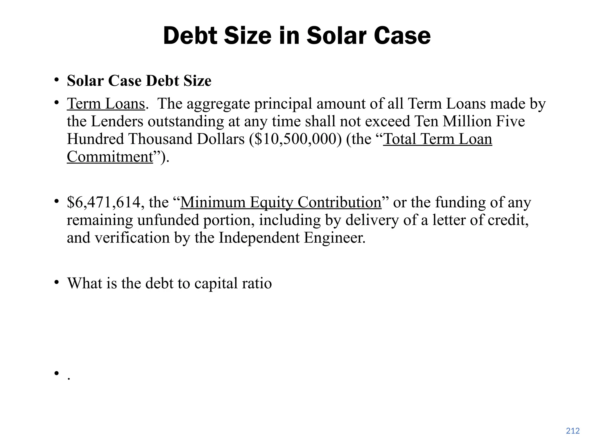 • Solar Case Debt Size
• Term Loans. The aggregate principal amount of all Term Loans made by
the Lenders outstanding at any time shall not exceed Ten Million Five
Hundred Thousand Dollars ($10,500,000) (the “Total Term Loan
Commitment”).
• $6,471,614, the “Minimum Equity Contribution” or the funding of any
remaining unfunded portion, including by delivery of a letter of credit,
and verification by the Independent Engineer.
• What is the debt to capital ratio
• .
Debt Size in Solar Case
212
 