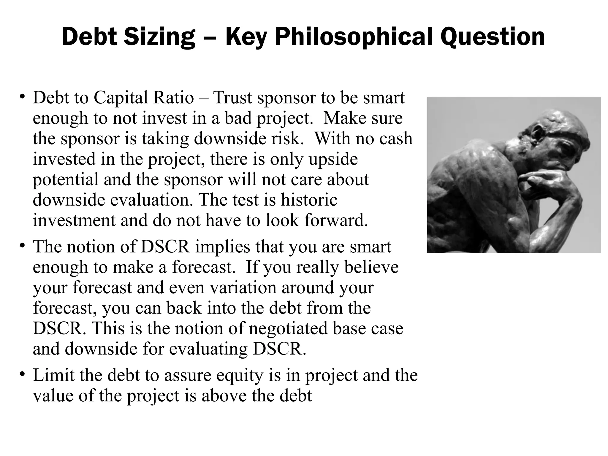 Debt Sizing – Key Philosophical Question
• Debt to Capital Ratio – Trust sponsor to be smart
enough to not invest in a bad project. Make sure
the sponsor is taking downside risk. With no cash
invested in the project, there is only upside
potential and the sponsor will not care about
downside evaluation. The test is historic
investment and do not have to look forward.
• The notion of DSCR implies that you are smart
enough to make a forecast. If you really believe
your forecast and even variation around your
forecast, you can back into the debt from the
DSCR. This is the notion of negotiated base case
and downside for evaluating DSCR.
• Limit the debt to assure equity is in project and the
value of the project is above the debt
 