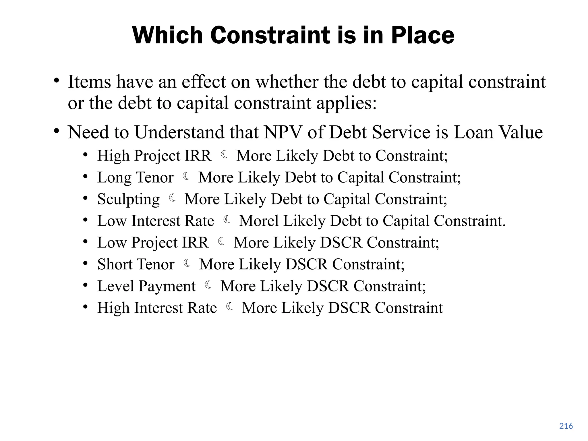 216
Which Constraint is in Place
• Items have an effect on whether the debt to capital constraint
or the debt to capital constraint applies:
• Need to Understand that NPV of Debt Service is Loan Value
• High Project IRR  More Likely Debt to Constraint;
• Long Tenor  More Likely Debt to Capital Constraint;
• Sculpting  More Likely Debt to Capital Constraint;
• Low Interest Rate  Morel Likely Debt to Capital Constraint.
• Low Project IRR  More Likely DSCR Constraint;
• Short Tenor  More Likely DSCR Constraint;
• Level Payment  More Likely DSCR Constraint;
• High Interest Rate  More Likely DSCR Constraint
 