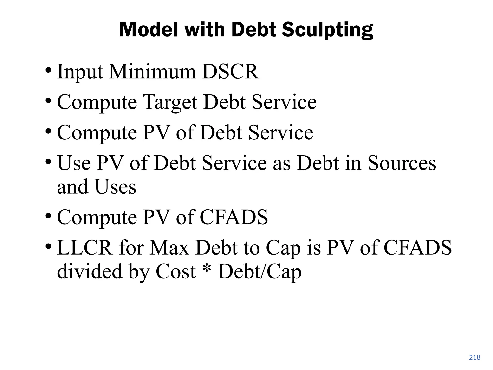 • Input Minimum DSCR
• Compute Target Debt Service
• Compute PV of Debt Service
• Use PV of Debt Service as Debt in Sources
and Uses
• Compute PV of CFADS
• LLCR for Max Debt to Cap is PV of CFADS
divided by Cost * Debt/Cap
Model with Debt Sculpting
218
 