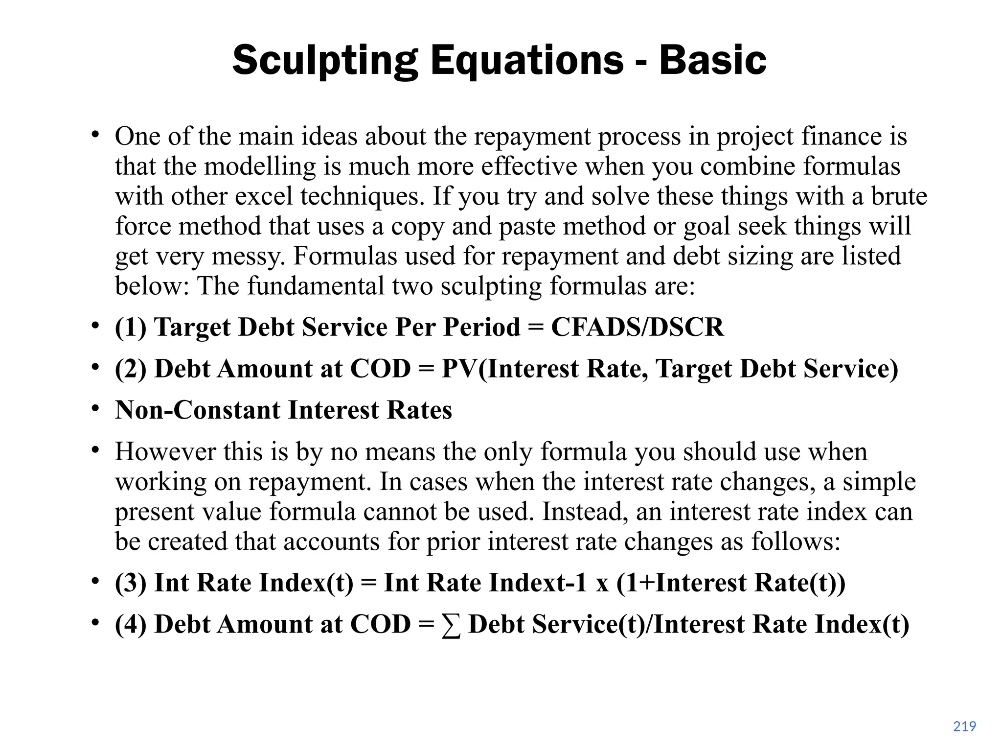219
Sculpting Equations - Basic
• One of the main ideas about the repayment process in project finance is
that the modelling is much more effective when you combine formulas
with other excel techniques. If you try and solve these things with a brute
force method that uses a copy and paste method or goal seek things will
get very messy. Formulas used for repayment and debt sizing are listed
below: The fundamental two sculpting formulas are:
• (1) Target Debt Service Per Period = CFADS/DSCR
• (2) Debt Amount at COD = PV(Interest Rate, Target Debt Service)
• Non-Constant Interest Rates
• However this is by no means the only formula you should use when
working on repayment. In cases when the interest rate changes, a simple
present value formula cannot be used. Instead, an interest rate index can
be created that accounts for prior interest rate changes as follows:
• (3) Int Rate Index(t) = Int Rate Indext-1 x (1+Interest Rate(t))
• (4) Debt Amount at COD = ∑ Debt Service(t)/Interest Rate Index(t)
 