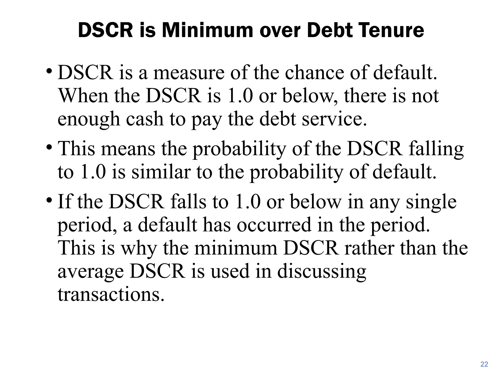 • DSCR is a measure of the chance of default.
When the DSCR is 1.0 or below, there is not
enough cash to pay the debt service.
• This means the probability of the DSCR falling
to 1.0 is similar to the probability of default.
• If the DSCR falls to 1.0 or below in any single
period, a default has occurred in the period.
This is why the minimum DSCR rather than the
average DSCR is used in discussing
transactions.
DSCR is Minimum over Debt Tenure
22
 