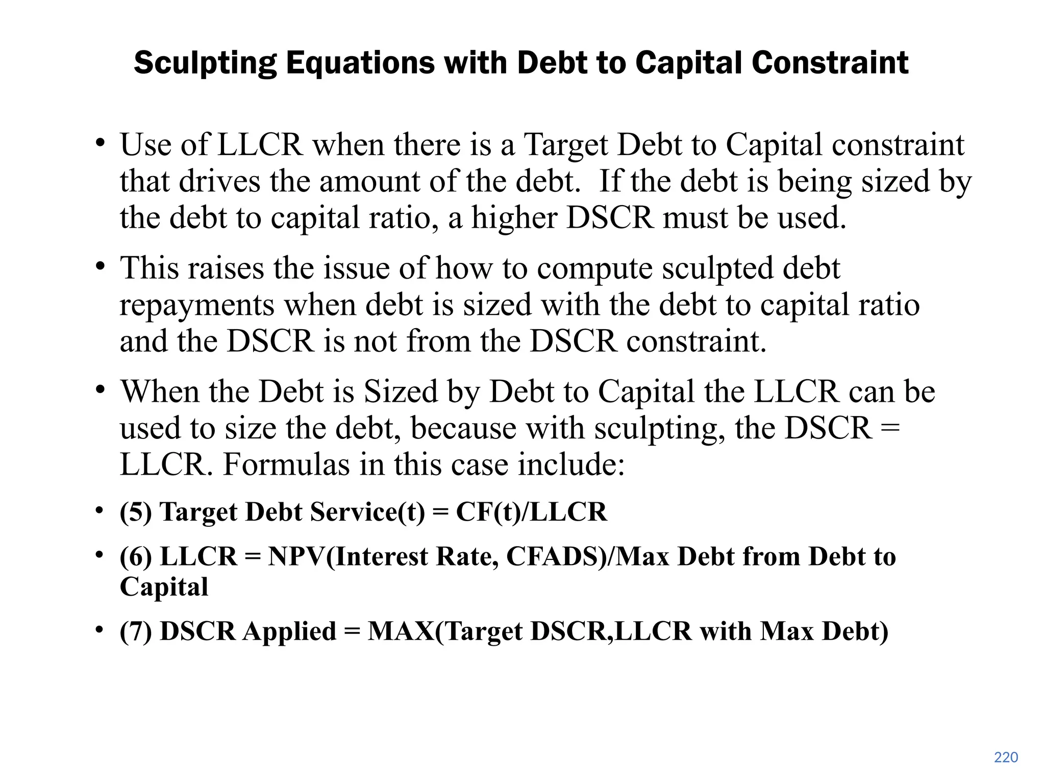 220
Sculpting Equations with Debt to Capital Constraint
• Use of LLCR when there is a Target Debt to Capital constraint
that drives the amount of the debt. If the debt is being sized by
the debt to capital ratio, a higher DSCR must be used.
• This raises the issue of how to compute sculpted debt
repayments when debt is sized with the debt to capital ratio
and the DSCR is not from the DSCR constraint.
• When the Debt is Sized by Debt to Capital the LLCR can be
used to size the debt, because with sculpting, the DSCR =
LLCR. Formulas in this case include:
• (5) Target Debt Service(t) = CF(t)/LLCR
• (6) LLCR = NPV(Interest Rate, CFADS)/Max Debt from Debt to
Capital
• (7) DSCR Applied = MAX(Target DSCR,LLCR with Max Debt)
 