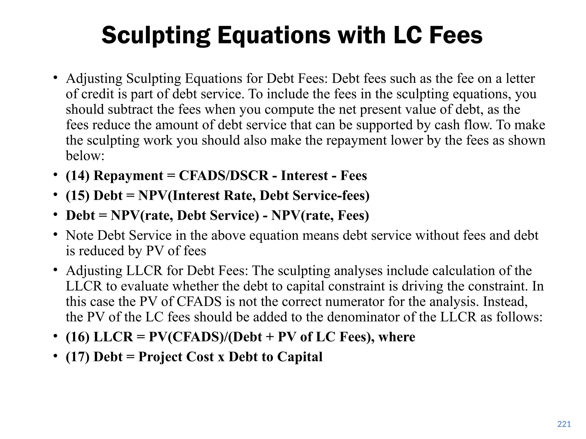 221
Sculpting Equations with LC Fees
• Adjusting Sculpting Equations for Debt Fees: Debt fees such as the fee on a letter
of credit is part of debt service. To include the fees in the sculpting equations, you
should subtract the fees when you compute the net present value of debt, as the
fees reduce the amount of debt service that can be supported by cash flow. To make
the sculpting work you should also make the repayment lower by the fees as shown
below:
• (14) Repayment = CFADS/DSCR - Interest - Fees
• (15) Debt = NPV(Interest Rate, Debt Service-fees)
• Debt = NPV(rate, Debt Service) - NPV(rate, Fees)
• Note Debt Service in the above equation means debt service without fees and debt
is reduced by PV of fees
• Adjusting LLCR for Debt Fees: The sculpting analyses include calculation of the
LLCR to evaluate whether the debt to capital constraint is driving the constraint. In
this case the PV of CFADS is not the correct numerator for the analysis. Instead,
the PV of the LC fees should be added to the denominator of the LLCR as follows:
• (16) LLCR = PV(CFADS)/(Debt + PV of LC Fees), where
• (17) Debt = Project Cost x Debt to Capital
 