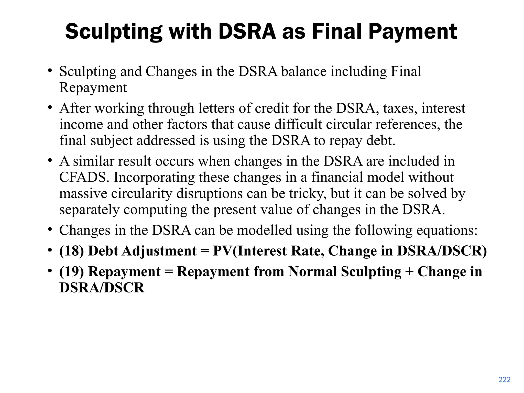 • Sculpting and Changes in the DSRA balance including Final
Repayment
• After working through letters of credit for the DSRA, taxes, interest
income and other factors that cause difficult circular references, the
final subject addressed is using the DSRA to repay debt.
• A similar result occurs when changes in the DSRA are included in
CFADS. Incorporating these changes in a financial model without
massive circularity disruptions can be tricky, but it can be solved by
separately computing the present value of changes in the DSRA.
• Changes in the DSRA can be modelled using the following equations:
• (18) Debt Adjustment = PV(Interest Rate, Change in DSRA/DSCR)
• (19) Repayment = Repayment from Normal Sculpting + Change in
DSRA/DSCR
Sculpting with DSRA as Final Payment
222
 