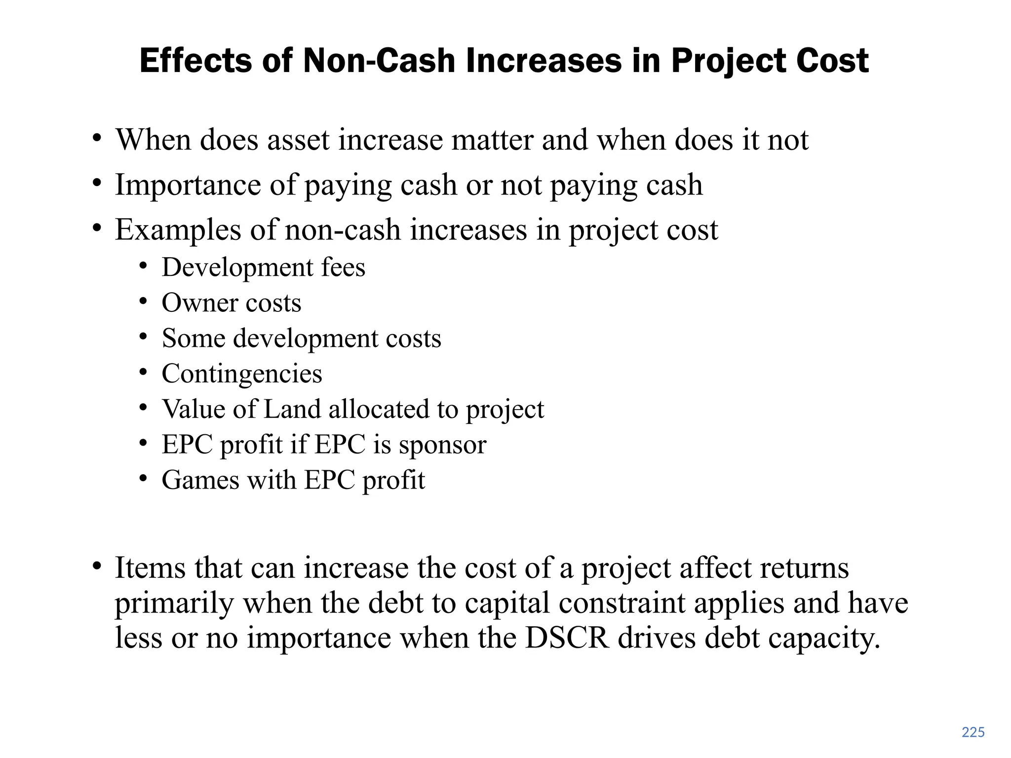 225
Effects of Non-Cash Increases in Project Cost
• When does asset increase matter and when does it not
• Importance of paying cash or not paying cash
• Examples of non-cash increases in project cost
• Development fees
• Owner costs
• Some development costs
• Contingencies
• Value of Land allocated to project
• EPC profit if EPC is sponsor
• Games with EPC profit
• Items that can increase the cost of a project affect returns
primarily when the debt to capital constraint applies and have
less or no importance when the DSCR drives debt capacity.
 