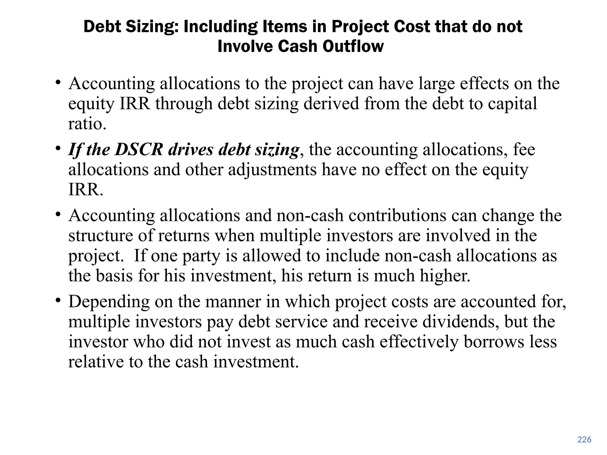 226
Debt Sizing: Including Items in Project Cost that do not
Involve Cash Outflow
• Accounting allocations to the project can have large effects on the
equity IRR through debt sizing derived from the debt to capital
ratio.
• If the DSCR drives debt sizing, the accounting allocations, fee
allocations and other adjustments have no effect on the equity
IRR.
• Accounting allocations and non-cash contributions can change the
structure of returns when multiple investors are involved in the
project. If one party is allowed to include non-cash allocations as
the basis for his investment, his return is much higher.
• Depending on the manner in which project costs are accounted for,
multiple investors pay debt service and receive dividends, but the
investor who did not invest as much cash effectively borrows less
relative to the cash investment.
 
