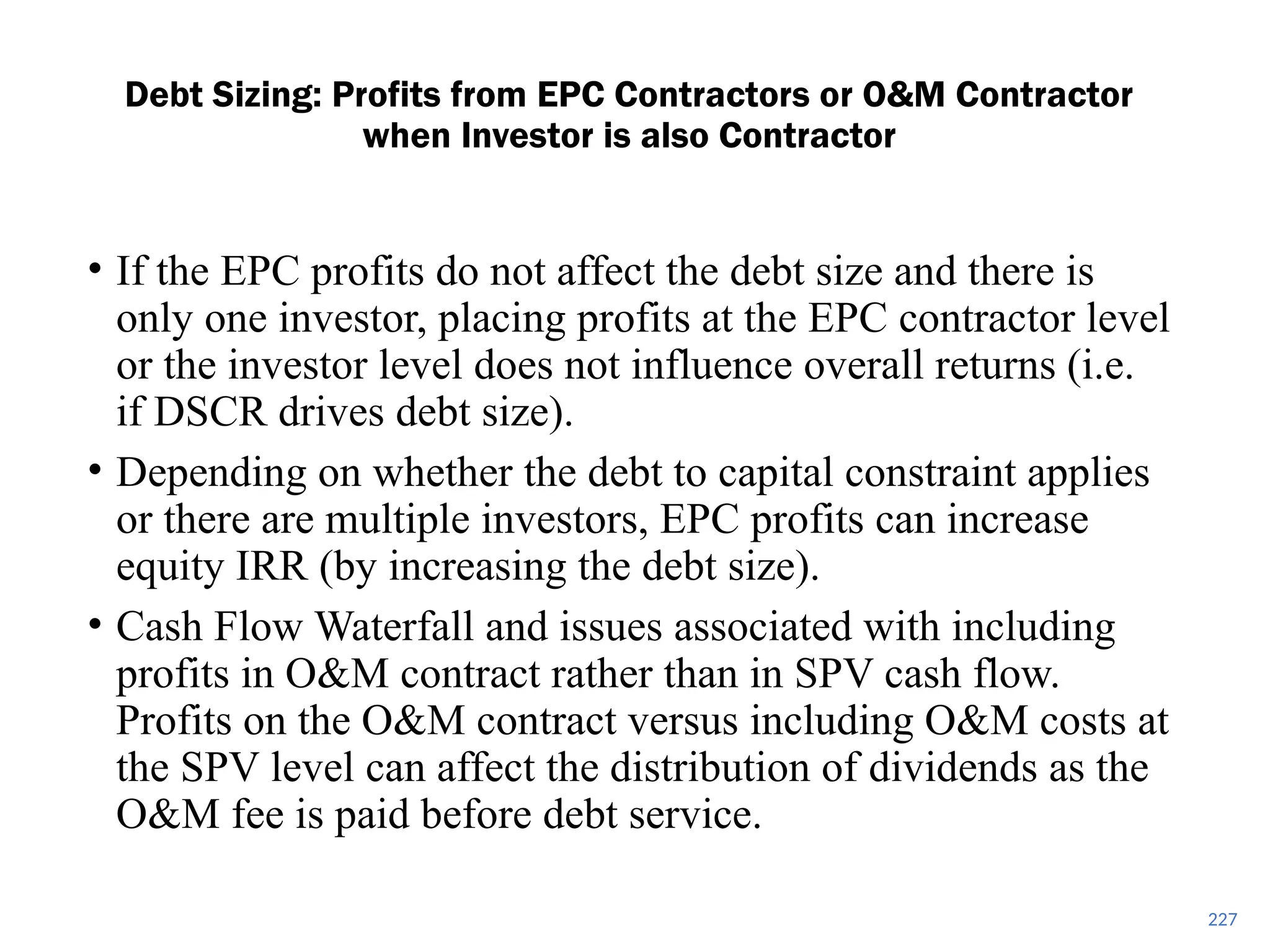 227
Debt Sizing: Profits from EPC Contractors or O&M Contractor
when Investor is also Contractor
• If the EPC profits do not affect the debt size and there is
only one investor, placing profits at the EPC contractor level
or the investor level does not influence overall returns (i.e.
if DSCR drives debt size).
• Depending on whether the debt to capital constraint applies
or there are multiple investors, EPC profits can increase
equity IRR (by increasing the debt size).
• Cash Flow Waterfall and issues associated with including
profits in O&M contract rather than in SPV cash flow.
Profits on the O&M contract versus including O&M costs at
the SPV level can affect the distribution of dividends as the
O&M fee is paid before debt service.
 