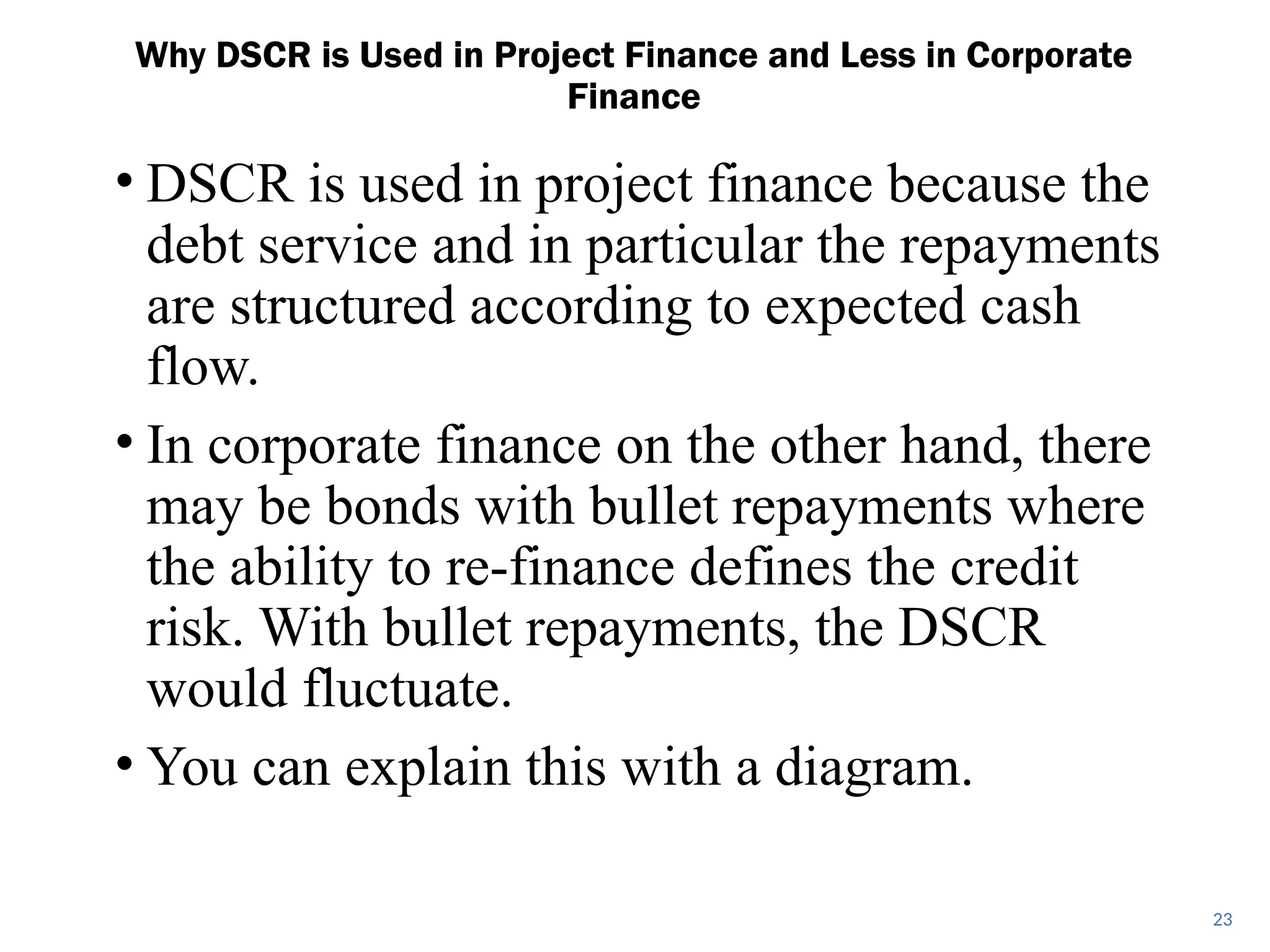 • DSCR is used in project finance because the
debt service and in particular the repayments
are structured according to expected cash
flow.
• In corporate finance on the other hand, there
may be bonds with bullet repayments where
the ability to re-finance defines the credit
risk. With bullet repayments, the DSCR
would fluctuate.
• You can explain this with a diagram.
Why DSCR is Used in Project Finance and Less in Corporate
Finance
23
 