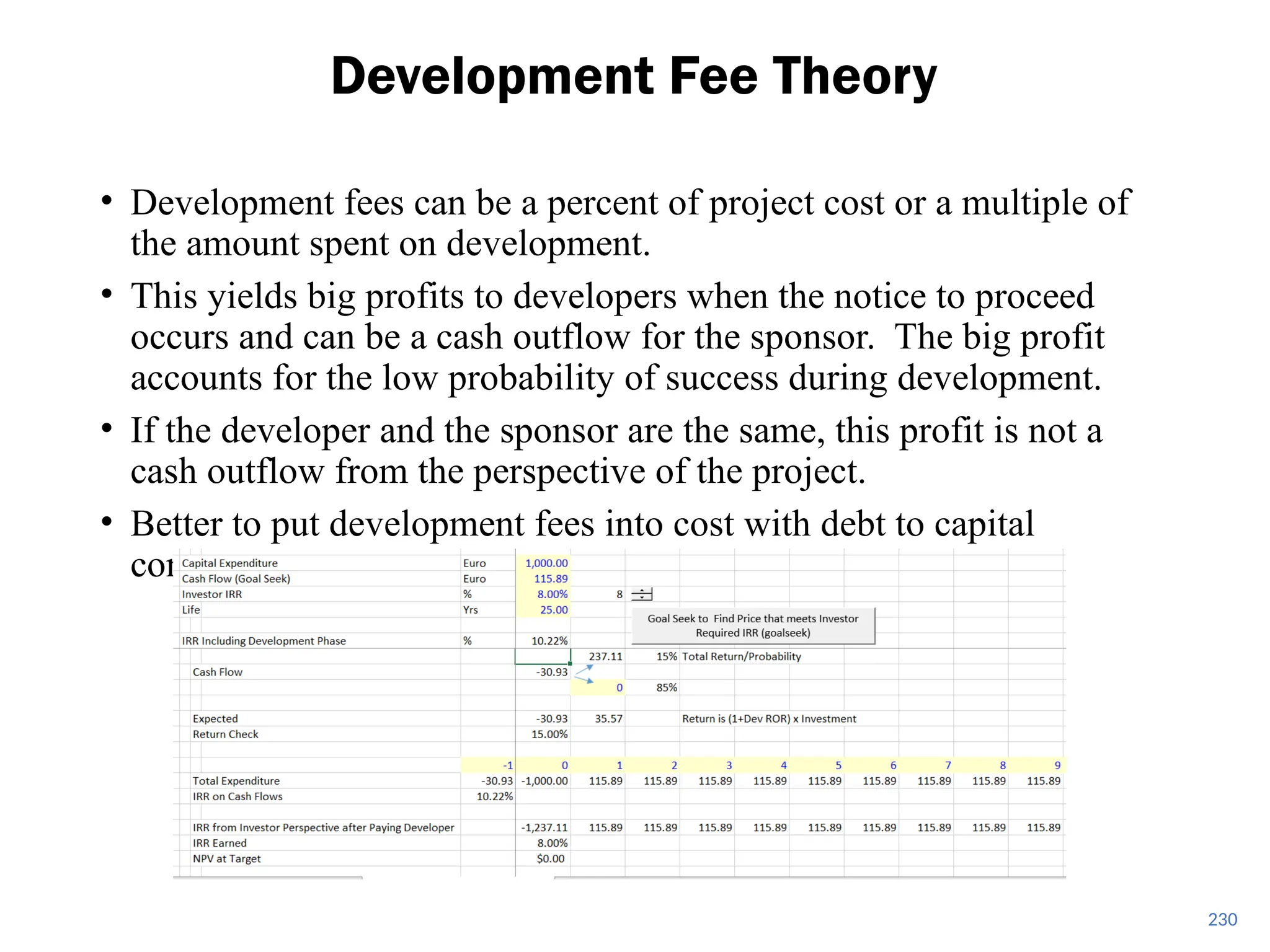 230
Development Fee Theory
• Development fees can be a percent of project cost or a multiple of
the amount spent on development.
• This yields big profits to developers when the notice to proceed
occurs and can be a cash outflow for the sponsor. The big profit
accounts for the low probability of success during development.
• If the developer and the sponsor are the same, this profit is not a
cash outflow from the perspective of the project.
• Better to put development fees into cost with debt to capital
constraint
 