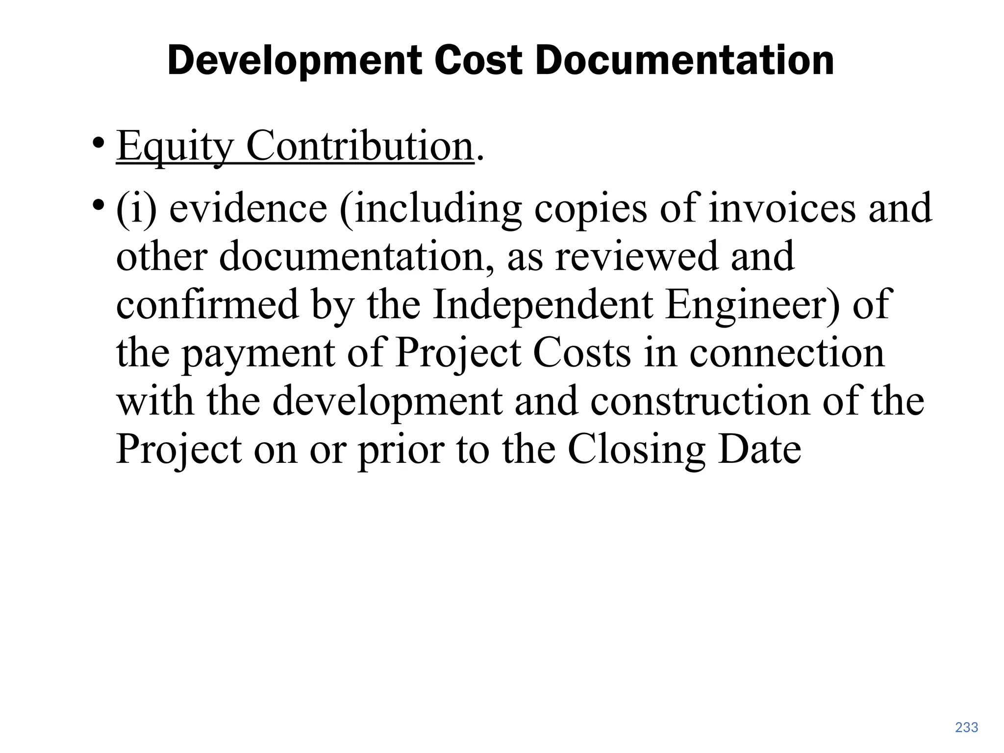 • Equity Contribution.
• (i) evidence (including copies of invoices and
other documentation, as reviewed and
confirmed by the Independent Engineer) of
the payment of Project Costs in connection
with the development and construction of the
Project on or prior to the Closing Date
Development Cost Documentation
233
 