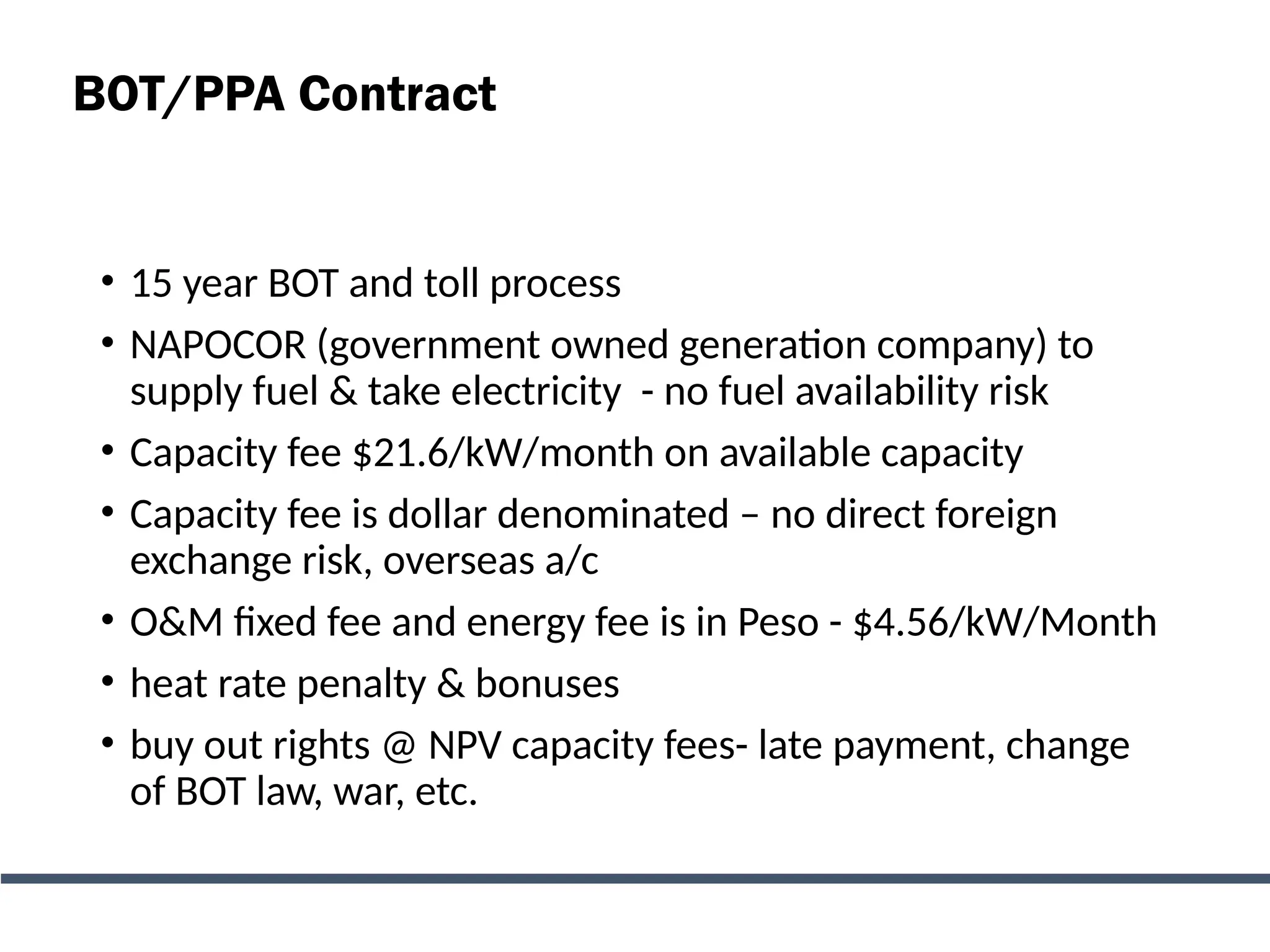 BOT/PPA Contract
• 15 year BOT and toll process
• NAPOCOR (government owned generation company) to
supply fuel & take electricity - no fuel availability risk
• Capacity fee $21.6/kW/month on available capacity
• Capacity fee is dollar denominated – no direct foreign
exchange risk, overseas a/c
• O&M fixed fee and energy fee is in Peso - $4.56/kW/Month
• heat rate penalty & bonuses
• buy out rights @ NPV capacity fees- late payment, change
of BOT law, war, etc.
 
