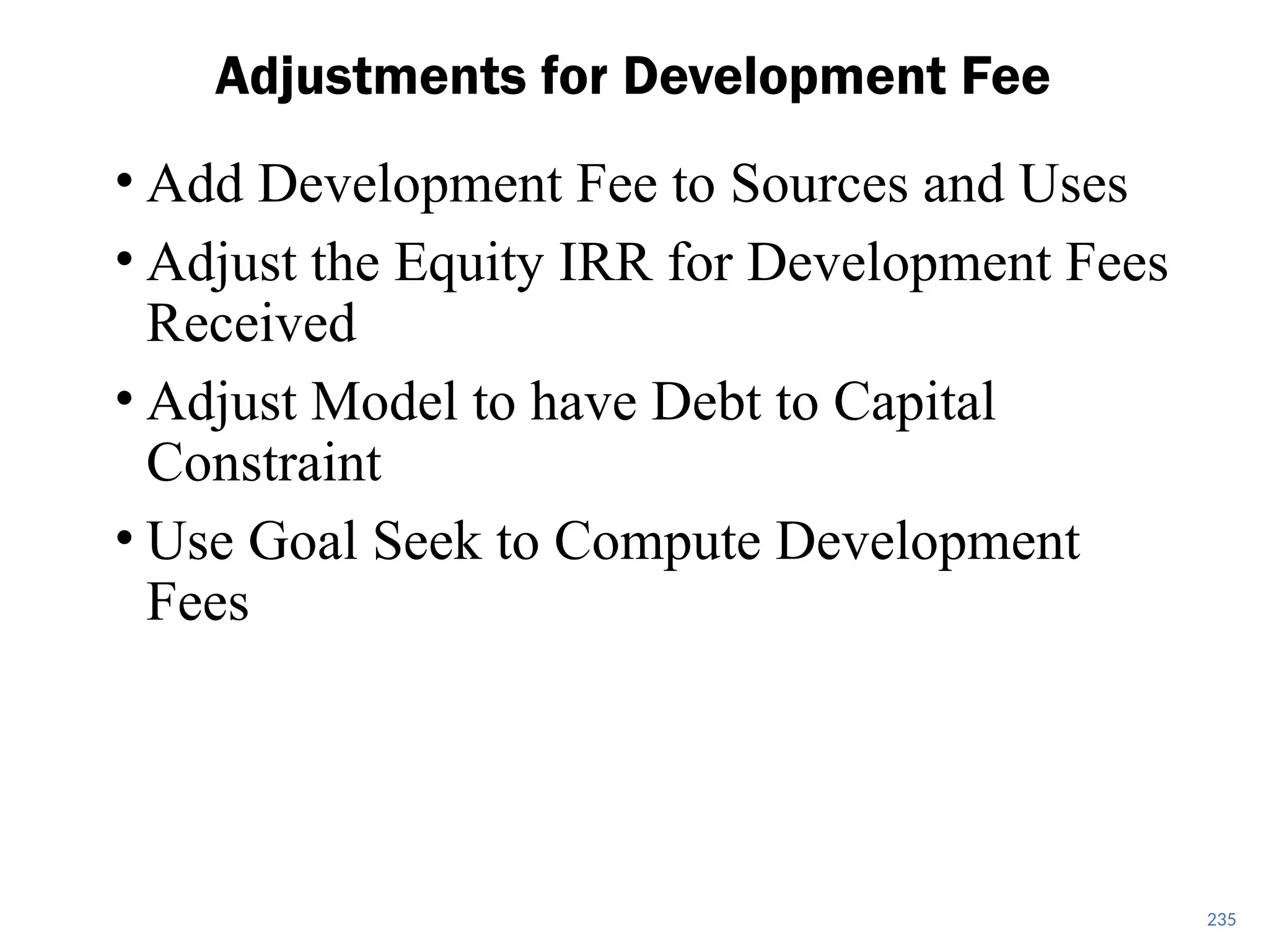 • Add Development Fee to Sources and Uses
• Adjust the Equity IRR for Development Fees
Received
• Adjust Model to have Debt to Capital
Constraint
• Use Goal Seek to Compute Development
Fees
Adjustments for Development Fee
235
 