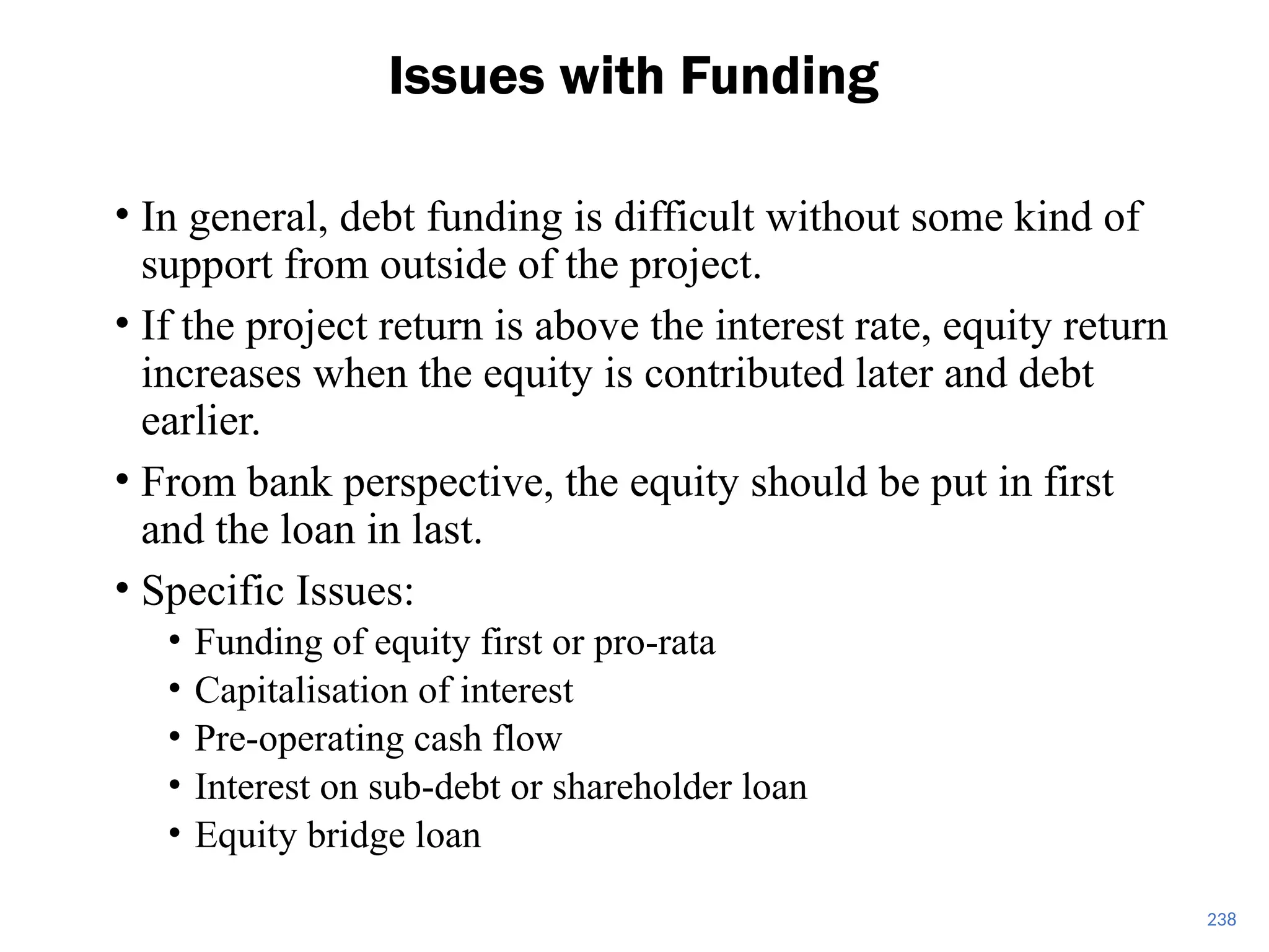 • In general, debt funding is difficult without some kind of
support from outside of the project.
• If the project return is above the interest rate, equity return
increases when the equity is contributed later and debt
earlier.
• From bank perspective, the equity should be put in first
and the loan in last.
• Specific Issues:
• Funding of equity first or pro-rata
• Capitalisation of interest
• Pre-operating cash flow
• Interest on sub-debt or shareholder loan
• Equity bridge loan
Issues with Funding
238
 