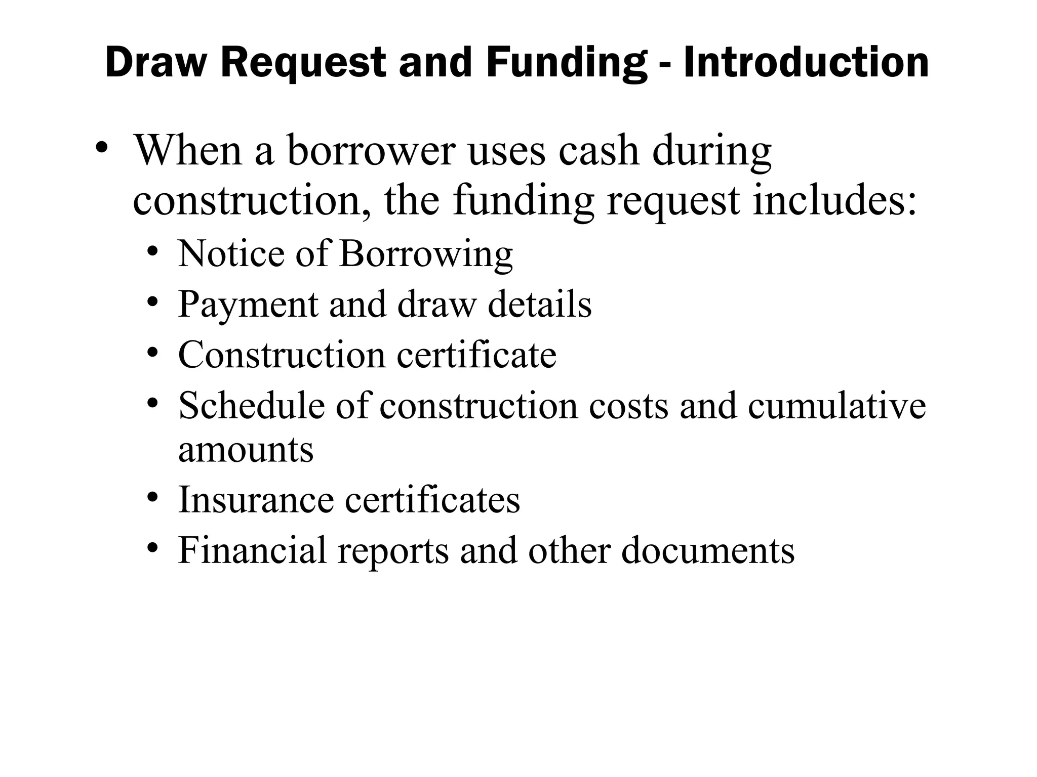 • When a borrower uses cash during
construction, the funding request includes:
• Notice of Borrowing
• Payment and draw details
• Construction certificate
• Schedule of construction costs and cumulative
amounts
• Insurance certificates
• Financial reports and other documents
Draw Request and Funding - Introduction
 
