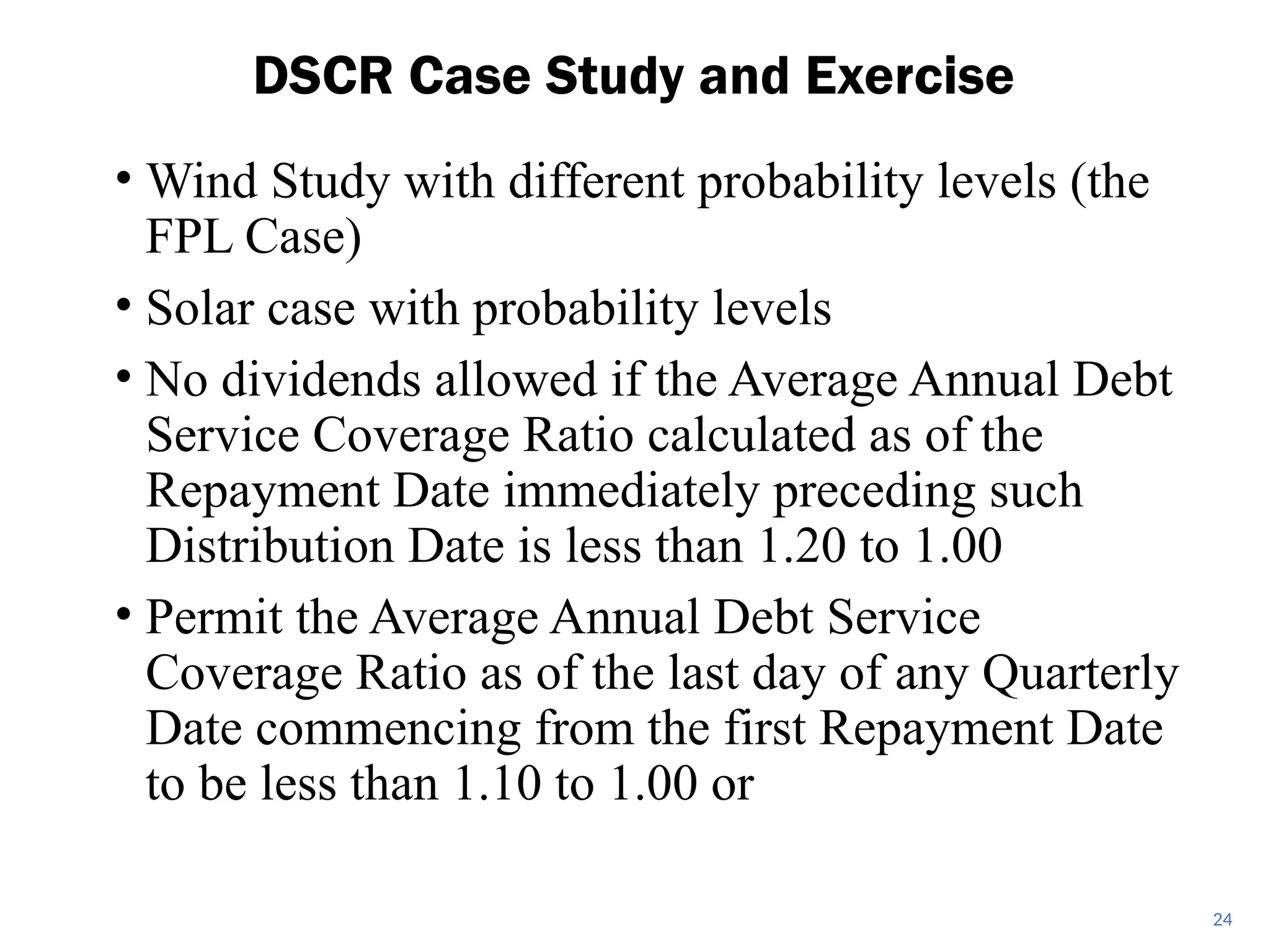 • Wind Study with different probability levels (the
FPL Case)
• Solar case with probability levels
• No dividends allowed if the Average Annual Debt
Service Coverage Ratio calculated as of the
Repayment Date immediately preceding such
Distribution Date is less than 1.20 to 1.00
• Permit the Average Annual Debt Service
Coverage Ratio as of the last day of any Quarterly
Date commencing from the first Repayment Date
to be less than 1.10 to 1.00 or
DSCR Case Study and Exercise
24
 