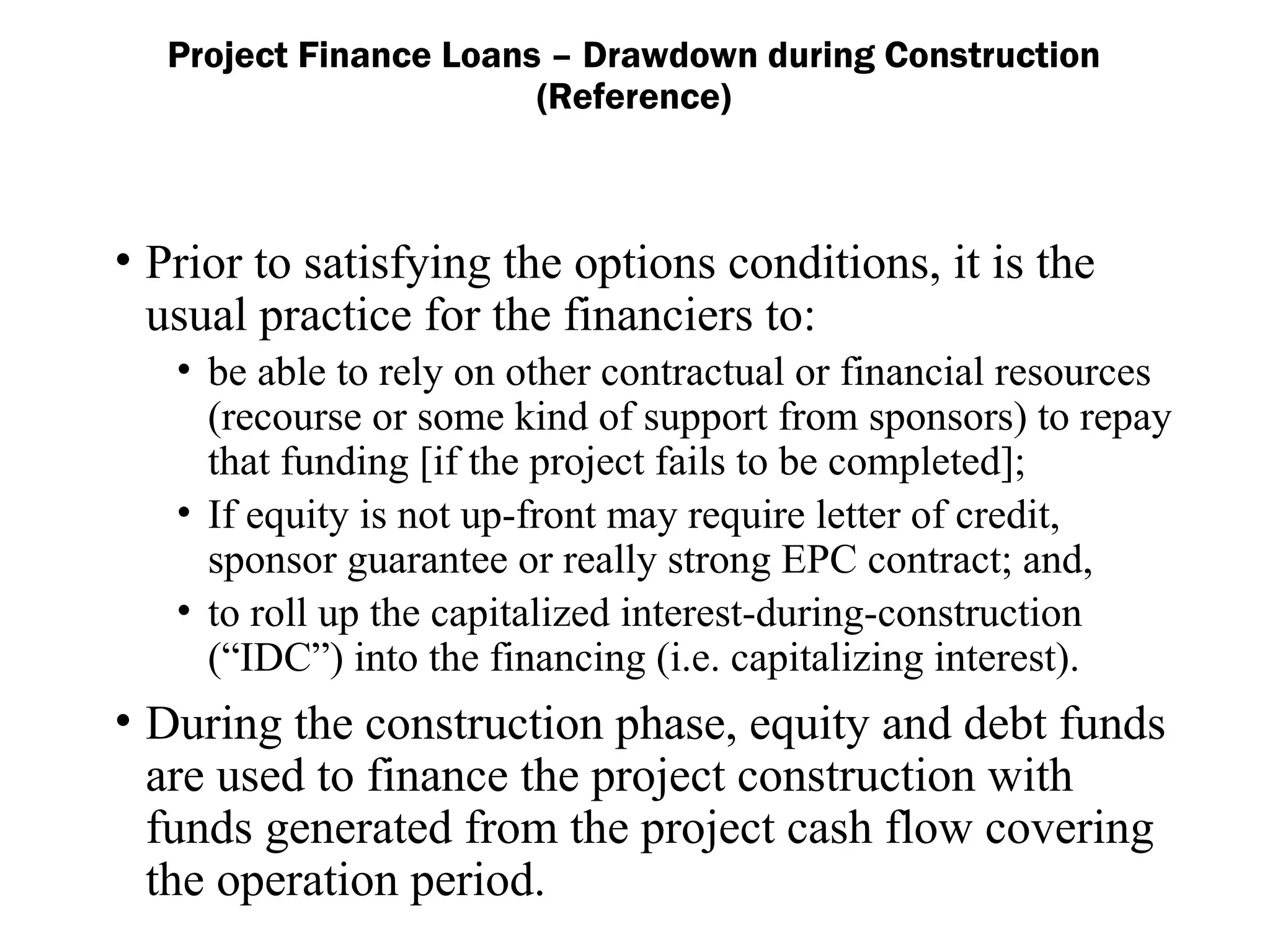 • Prior to satisfying the options conditions, it is the
usual practice for the financiers to:
• be able to rely on other contractual or financial resources
(recourse or some kind of support from sponsors) to repay
that funding [if the project fails to be completed];
• If equity is not up-front may require letter of credit,
sponsor guarantee or really strong EPC contract; and,
• to roll up the capitalized interest-during-construction
(“IDC”) into the financing (i.e. capitalizing interest).
• During the construction phase, equity and debt funds
are used to finance the project construction with
funds generated from the project cash flow covering
the operation period.
Project Finance Loans – Drawdown during Construction
(Reference)
 