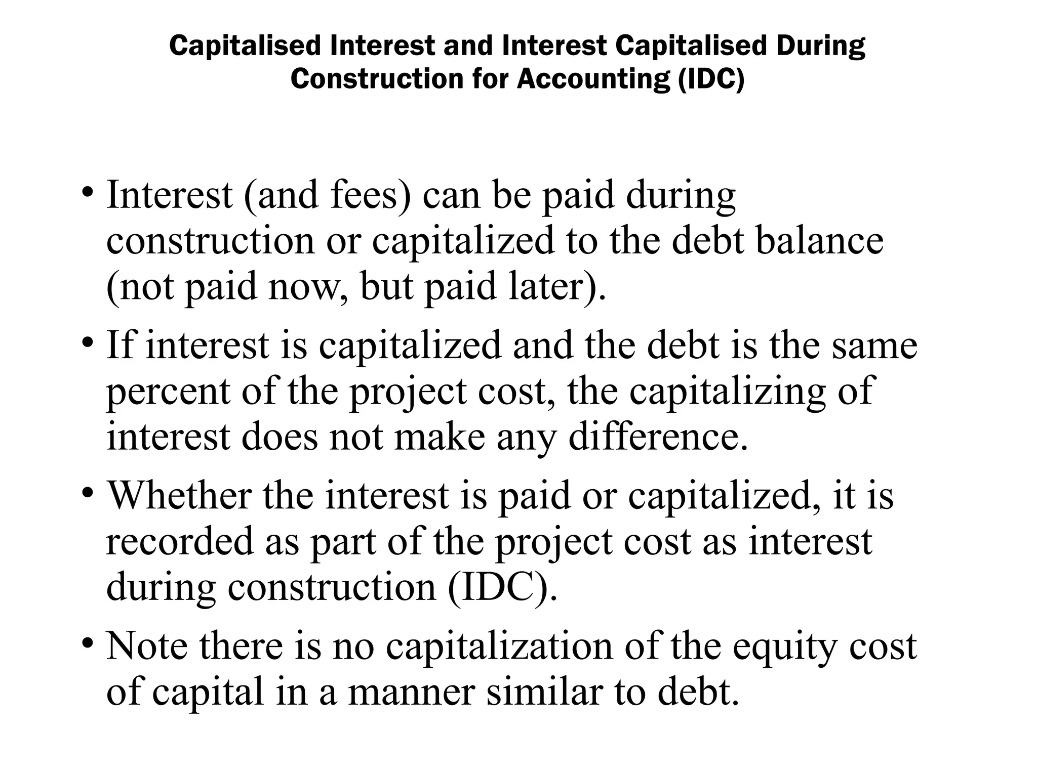 • Interest (and fees) can be paid during
construction or capitalized to the debt balance
(not paid now, but paid later).
• If interest is capitalized and the debt is the same
percent of the project cost, the capitalizing of
interest does not make any difference.
• Whether the interest is paid or capitalized, it is
recorded as part of the project cost as interest
during construction (IDC).
• Note there is no capitalization of the equity cost
of capital in a manner similar to debt.
Capitalised Interest and Interest Capitalised During
Construction for Accounting (IDC)
 