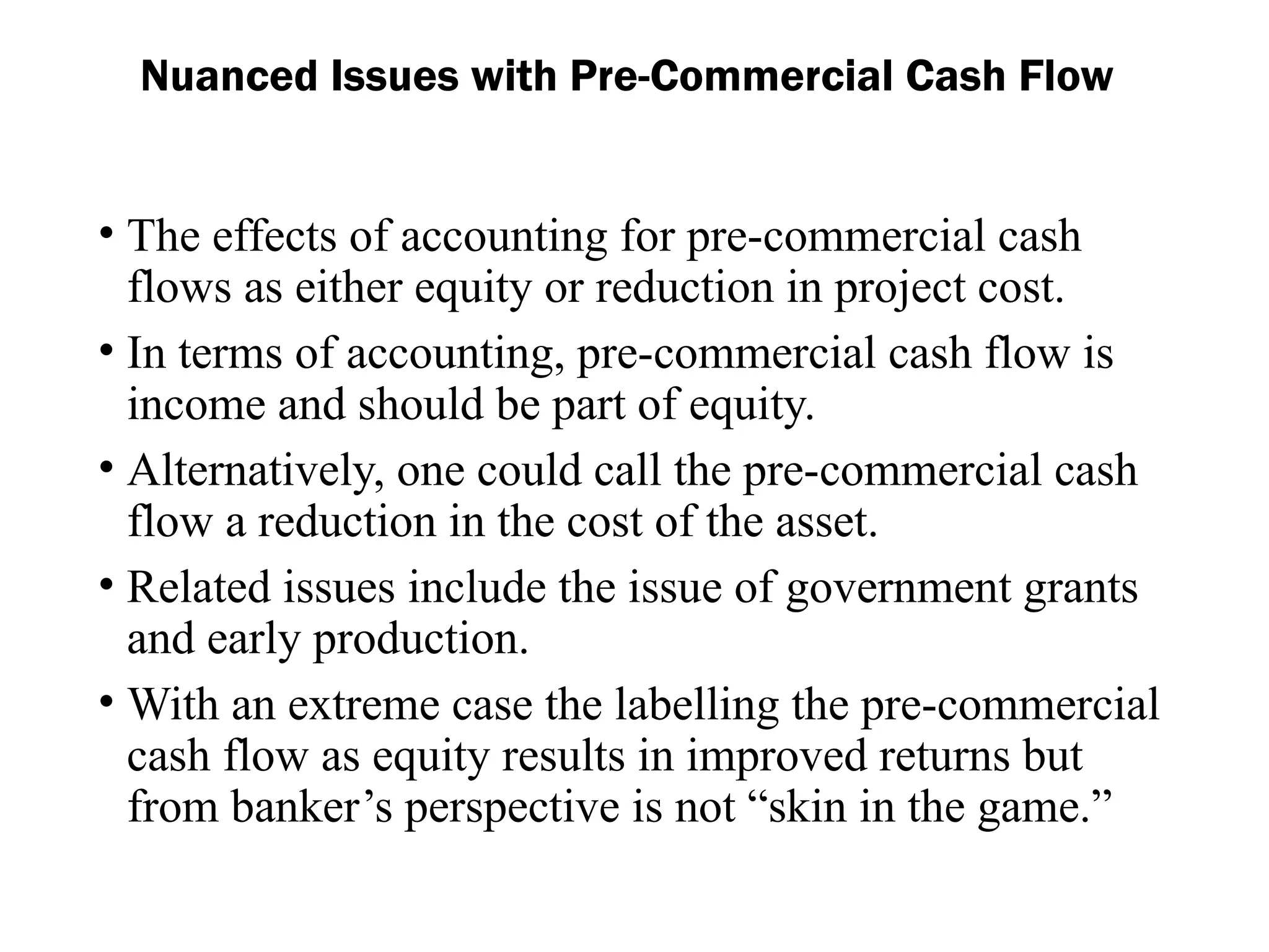 Nuanced Issues with Pre-Commercial Cash Flow
• The effects of accounting for pre-commercial cash
flows as either equity or reduction in project cost.
• In terms of accounting, pre-commercial cash flow is
income and should be part of equity.
• Alternatively, one could call the pre-commercial cash
flow a reduction in the cost of the asset.
• Related issues include the issue of government grants
and early production.
• With an extreme case the labelling the pre-commercial
cash flow as equity results in improved returns but
from banker’s perspective is not “skin in the game.”
 