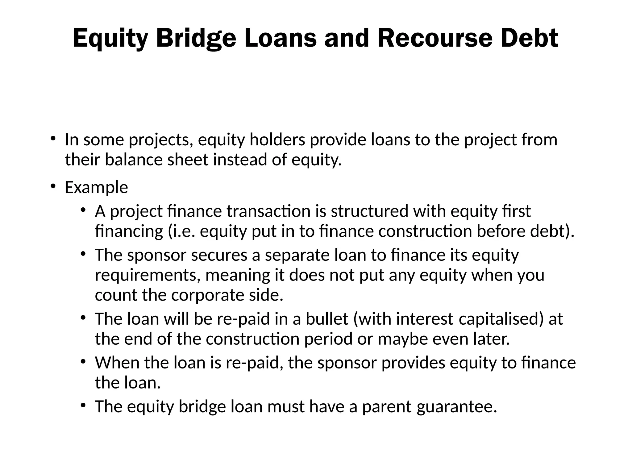 Equity Bridge Loans and Recourse Debt
• In some projects, equity holders provide loans to the project from
their balance sheet instead of equity.
• Example
• A project finance transaction is structured with equity first
financing (i.e. equity put in to finance construction before debt).
• The sponsor secures a separate loan to finance its equity
requirements, meaning it does not put any equity when you
count the corporate side.
• The loan will be re-paid in a bullet (with interest capitalised) at
the end of the construction period or maybe even later.
• When the loan is re-paid, the sponsor provides equity to finance
the loan.
• The equity bridge loan must have a parent guarantee.
 