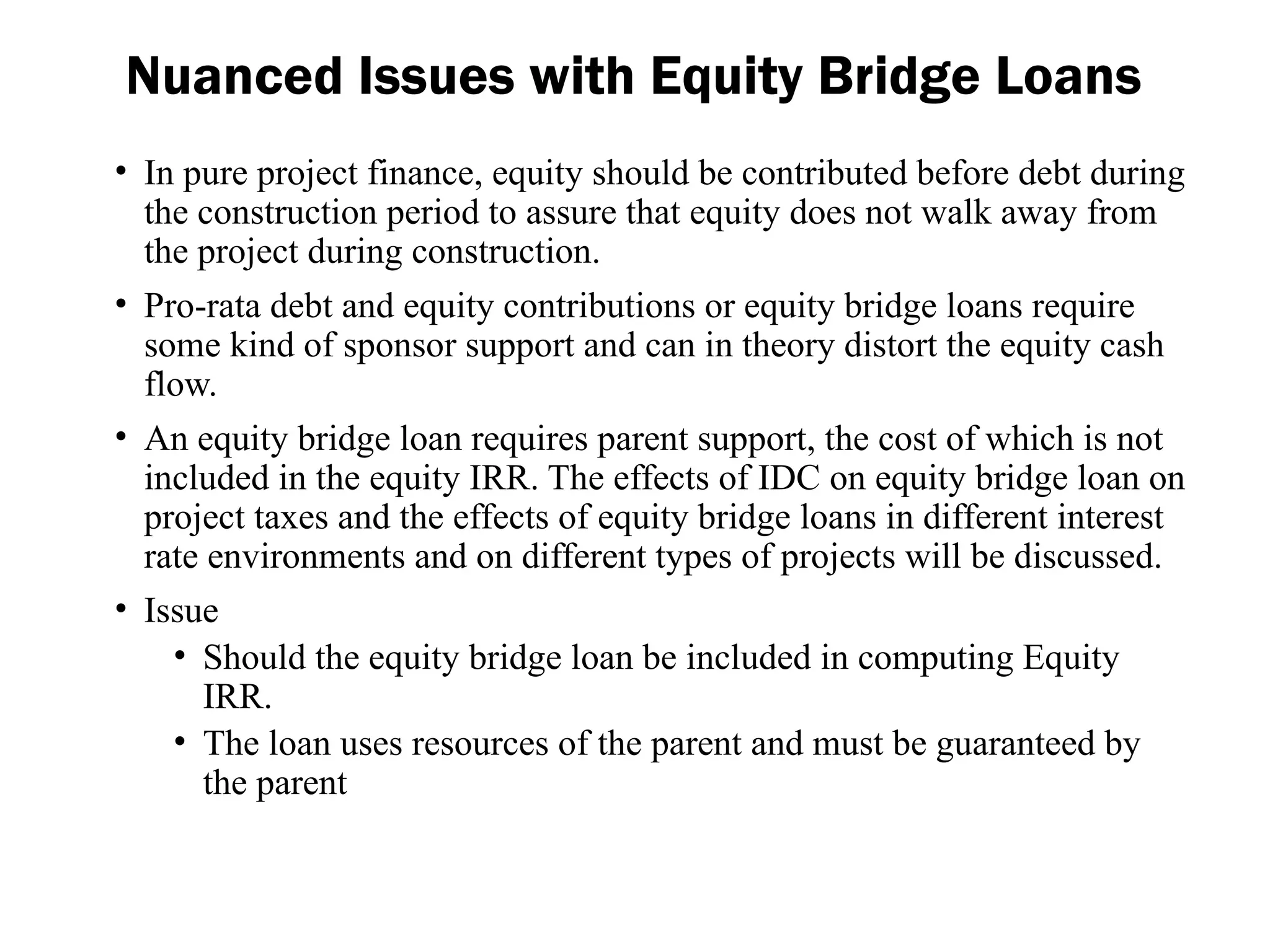 Nuanced Issues with Equity Bridge Loans
• In pure project finance, equity should be contributed before debt during
the construction period to assure that equity does not walk away from
the project during construction.
• Pro-rata debt and equity contributions or equity bridge loans require
some kind of sponsor support and can in theory distort the equity cash
flow.
• An equity bridge loan requires parent support, the cost of which is not
included in the equity IRR. The effects of IDC on equity bridge loan on
project taxes and the effects of equity bridge loans in different interest
rate environments and on different types of projects will be discussed.
• Issue
• Should the equity bridge loan be included in computing Equity
IRR.
• The loan uses resources of the parent and must be guaranteed by
the parent
 