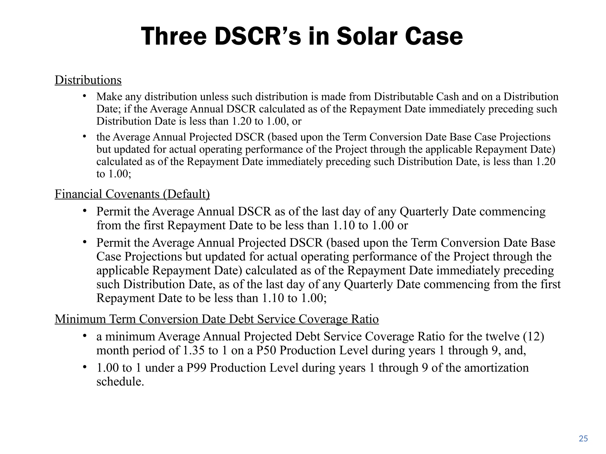 Distributions
• Make any distribution unless such distribution is made from Distributable Cash and on a Distribution
Date; if the Average Annual DSCR calculated as of the Repayment Date immediately preceding such
Distribution Date is less than 1.20 to 1.00, or
• the Average Annual Projected DSCR (based upon the Term Conversion Date Base Case Projections
but updated for actual operating performance of the Project through the applicable Repayment Date)
calculated as of the Repayment Date immediately preceding such Distribution Date, is less than 1.20
to 1.00;
Financial Covenants (Default)
• Permit the Average Annual DSCR as of the last day of any Quarterly Date commencing
from the first Repayment Date to be less than 1.10 to 1.00 or
• Permit the Average Annual Projected DSCR (based upon the Term Conversion Date Base
Case Projections but updated for actual operating performance of the Project through the
applicable Repayment Date) calculated as of the Repayment Date immediately preceding
such Distribution Date, as of the last day of any Quarterly Date commencing from the first
Repayment Date to be less than 1.10 to 1.00;
Minimum Term Conversion Date Debt Service Coverage Ratio
• a minimum Average Annual Projected Debt Service Coverage Ratio for the twelve (12)
month period of 1.35 to 1 on a P50 Production Level during years 1 through 9, and,
• 1.00 to 1 under a P99 Production Level during years 1 through 9 of the amortization
schedule.
Three DSCR’s in Solar Case
25
 