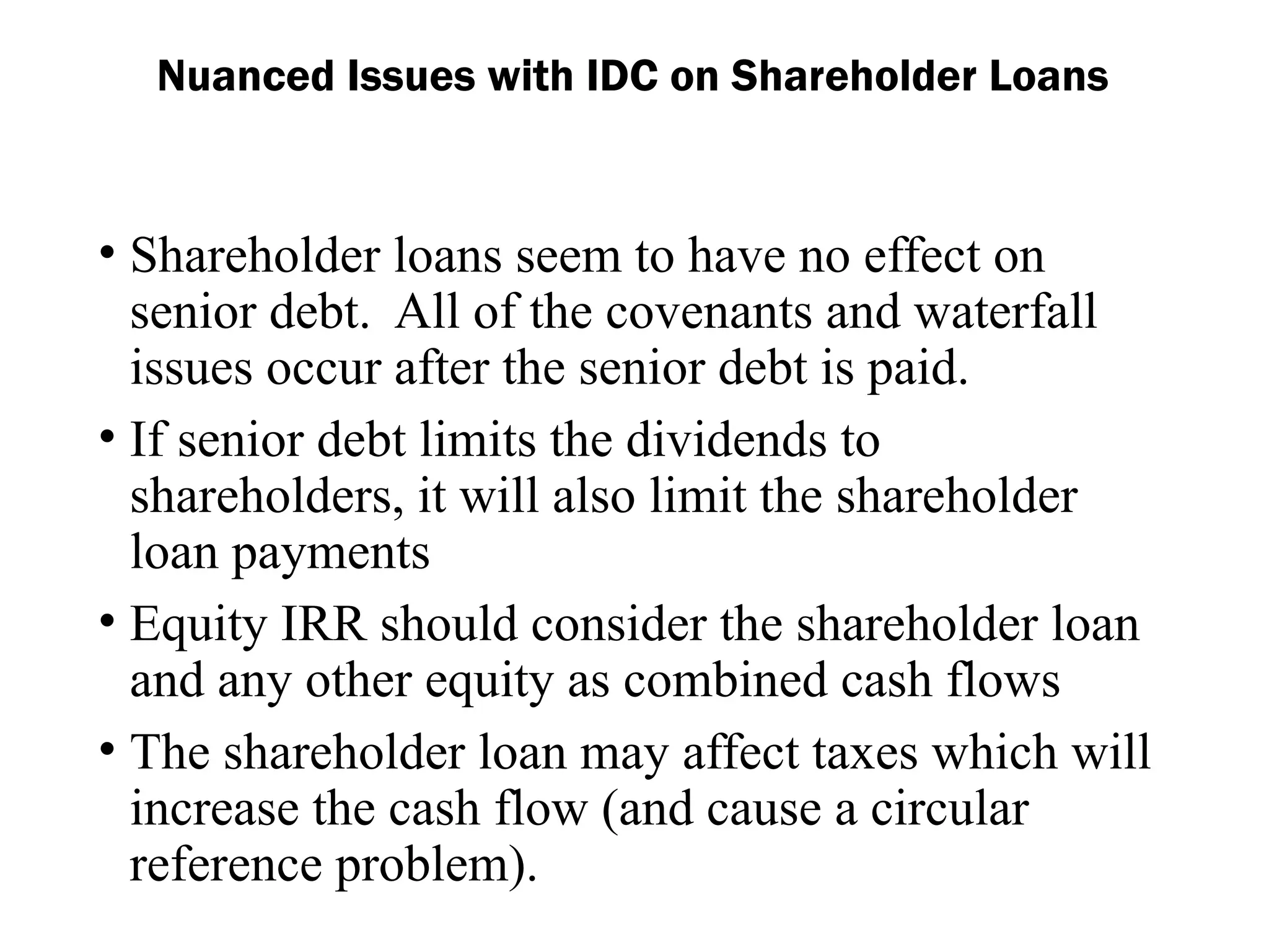 Nuanced Issues with IDC on Shareholder Loans
• Shareholder loans seem to have no effect on
senior debt. All of the covenants and waterfall
issues occur after the senior debt is paid.
• If senior debt limits the dividends to
shareholders, it will also limit the shareholder
loan payments
• Equity IRR should consider the shareholder loan
and any other equity as combined cash flows
• The shareholder loan may affect taxes which will
increase the cash flow (and cause a circular
reference problem).
 