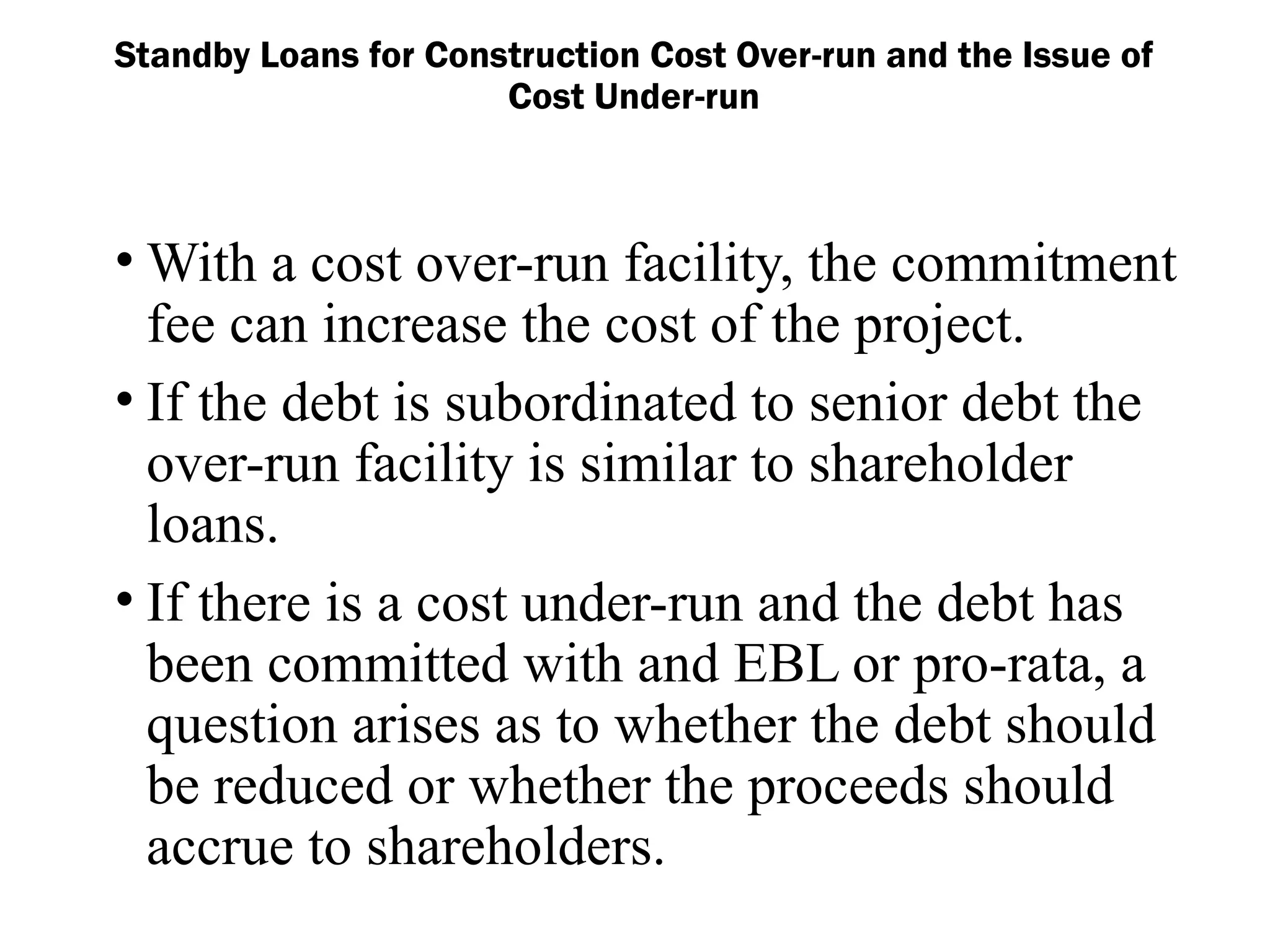 Standby Loans for Construction Cost Over-run and the Issue of
Cost Under-run
• With a cost over-run facility, the commitment
fee can increase the cost of the project.
• If the debt is subordinated to senior debt the
over-run facility is similar to shareholder
loans.
• If there is a cost under-run and the debt has
been committed with and EBL or pro-rata, a
question arises as to whether the debt should
be reduced or whether the proceeds should
accrue to shareholders.
 