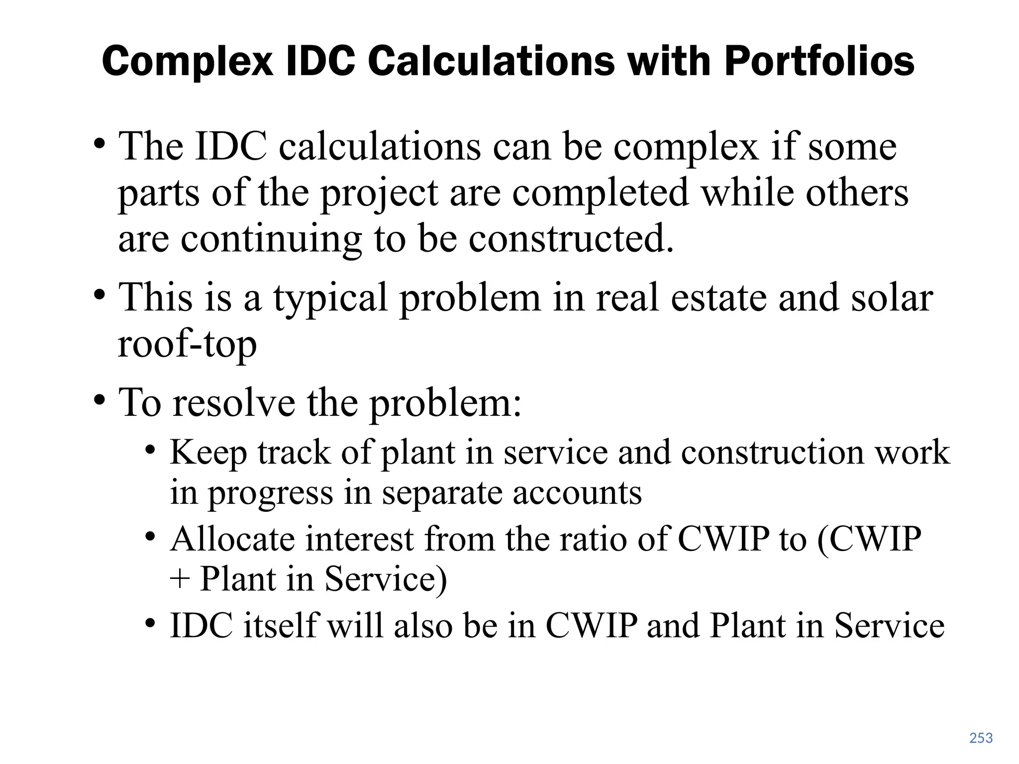 253
Complex IDC Calculations with Portfolios
• The IDC calculations can be complex if some
parts of the project are completed while others
are continuing to be constructed.
• This is a typical problem in real estate and solar
roof-top
• To resolve the problem:
• Keep track of plant in service and construction work
in progress in separate accounts
• Allocate interest from the ratio of CWIP to (CWIP
+ Plant in Service)
• IDC itself will also be in CWIP and Plant in Service
 