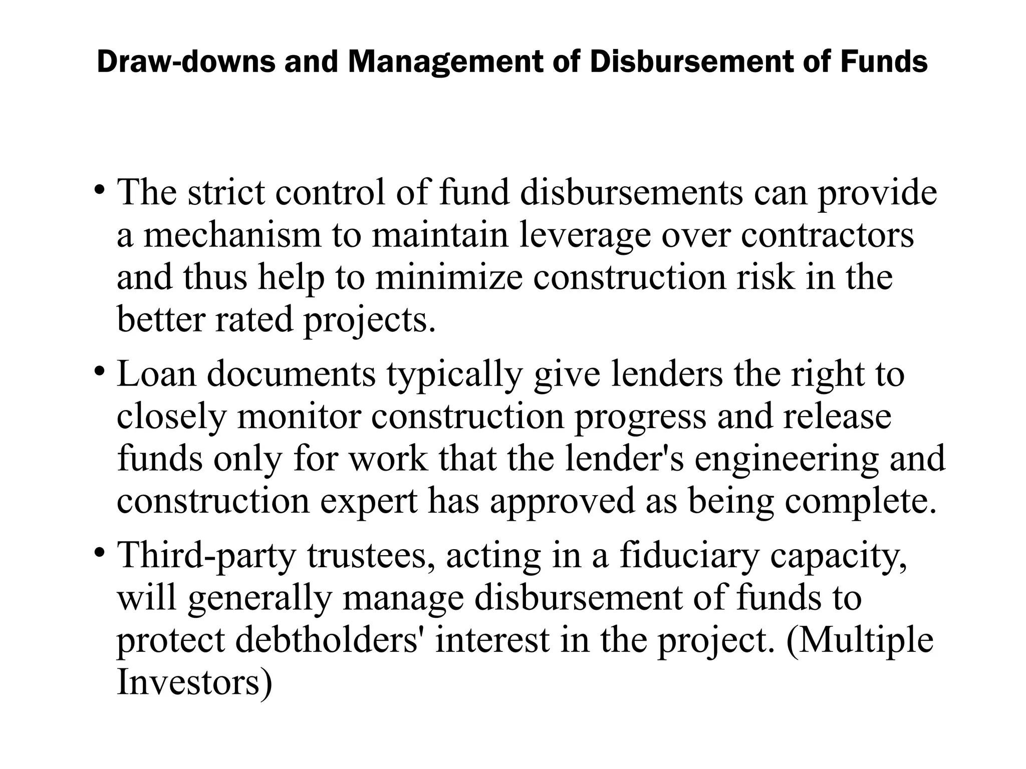 Draw-downs and Management of Disbursement of Funds
• The strict control of fund disbursements can provide
a mechanism to maintain leverage over contractors
and thus help to minimize construction risk in the
better rated projects.
• Loan documents typically give lenders the right to
closely monitor construction progress and release
funds only for work that the lender's engineering and
construction expert has approved as being complete.
• Third-party trustees, acting in a fiduciary capacity,
will generally manage disbursement of funds to
protect debtholders' interest in the project. (Multiple
Investors)
 