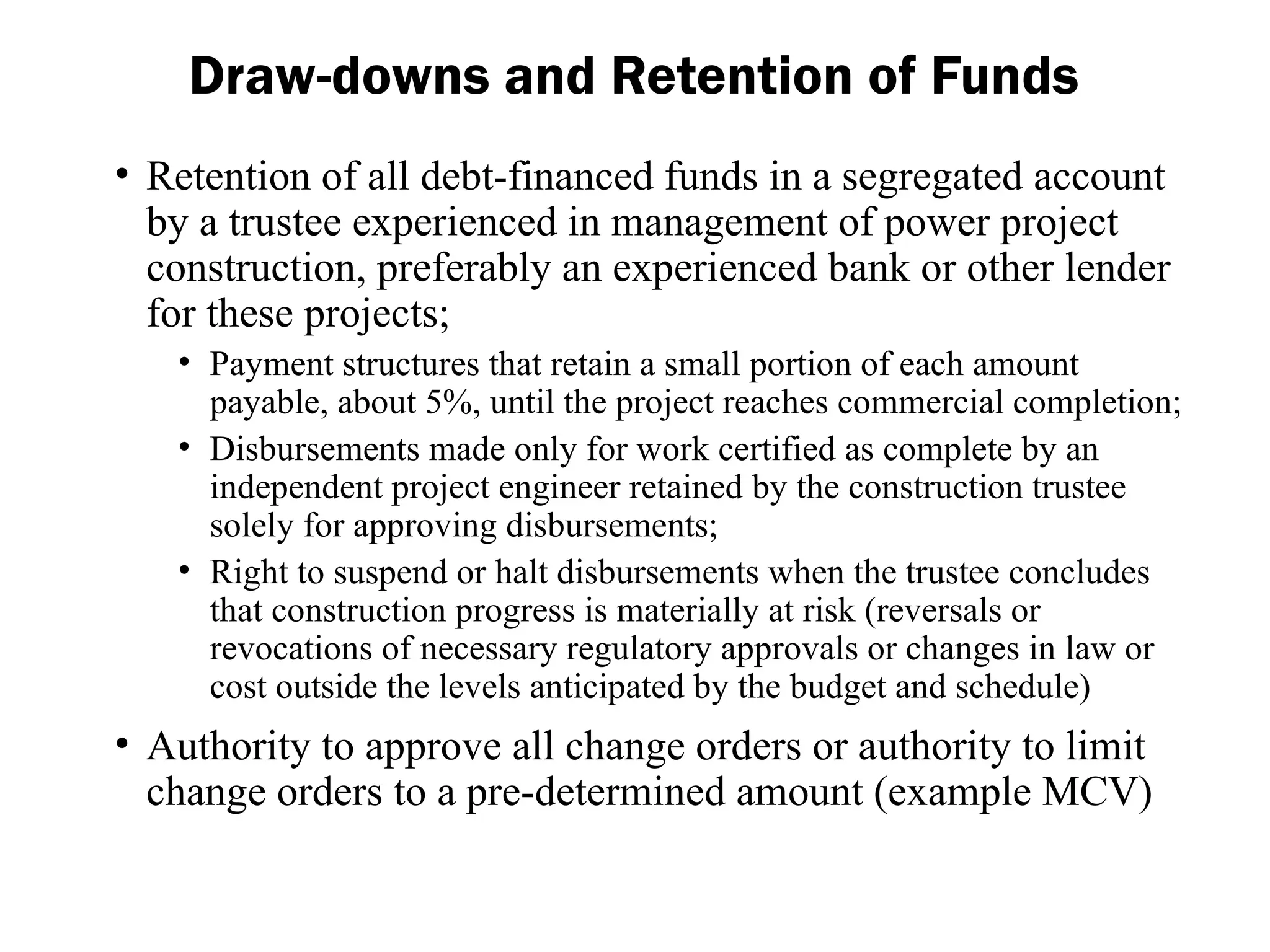 • Retention of all debt-financed funds in a segregated account
by a trustee experienced in management of power project
construction, preferably an experienced bank or other lender
for these projects;
• Payment structures that retain a small portion of each amount
payable, about 5%, until the project reaches commercial completion;
• Disbursements made only for work certified as complete by an
independent project engineer retained by the construction trustee
solely for approving disbursements;
• Right to suspend or halt disbursements when the trustee concludes
that construction progress is materially at risk (reversals or
revocations of necessary regulatory approvals or changes in law or
cost outside the levels anticipated by the budget and schedule)
• Authority to approve all change orders or authority to limit
change orders to a pre-determined amount (example MCV)
Draw-downs and Retention of Funds
 