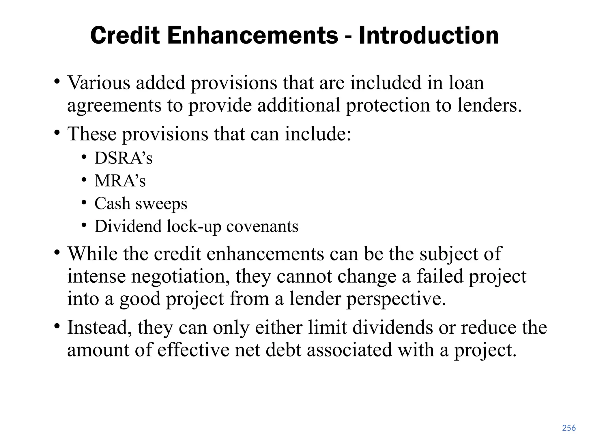 256
Credit Enhancements - Introduction
• Various added provisions that are included in loan
agreements to provide additional protection to lenders.
• These provisions that can include:
• DSRA’s
• MRA’s
• Cash sweeps
• Dividend lock-up covenants
• While the credit enhancements can be the subject of
intense negotiation, they cannot change a failed project
into a good project from a lender perspective.
• Instead, they can only either limit dividends or reduce the
amount of effective net debt associated with a project.
 
