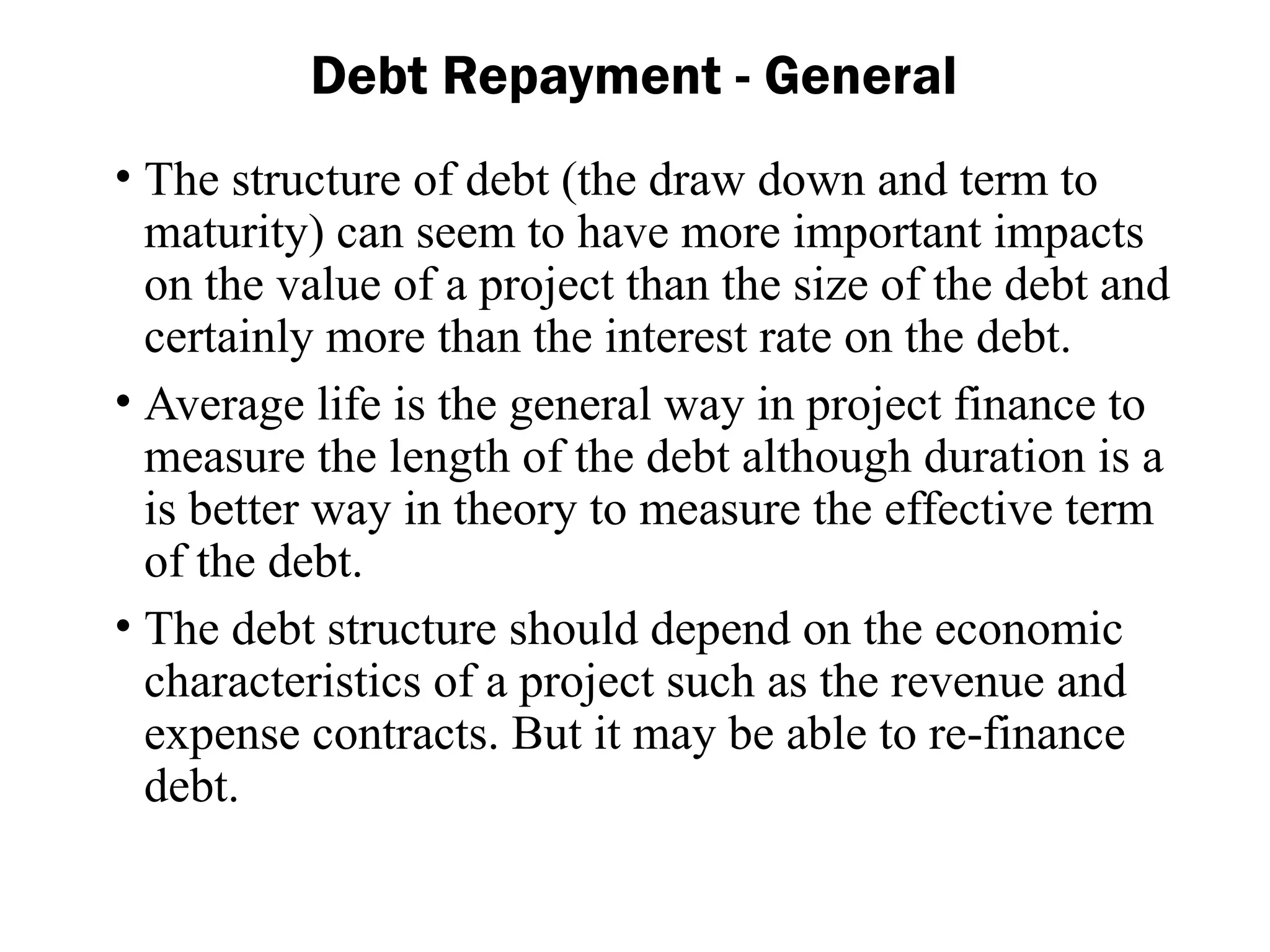 • The structure of debt (the draw down and term to
maturity) can seem to have more important impacts
on the value of a project than the size of the debt and
certainly more than the interest rate on the debt.
• Average life is the general way in project finance to
measure the length of the debt although duration is a
is better way in theory to measure the effective term
of the debt.
• The debt structure should depend on the economic
characteristics of a project such as the revenue and
expense contracts. But it may be able to re-finance
debt.
Debt Repayment - General
 