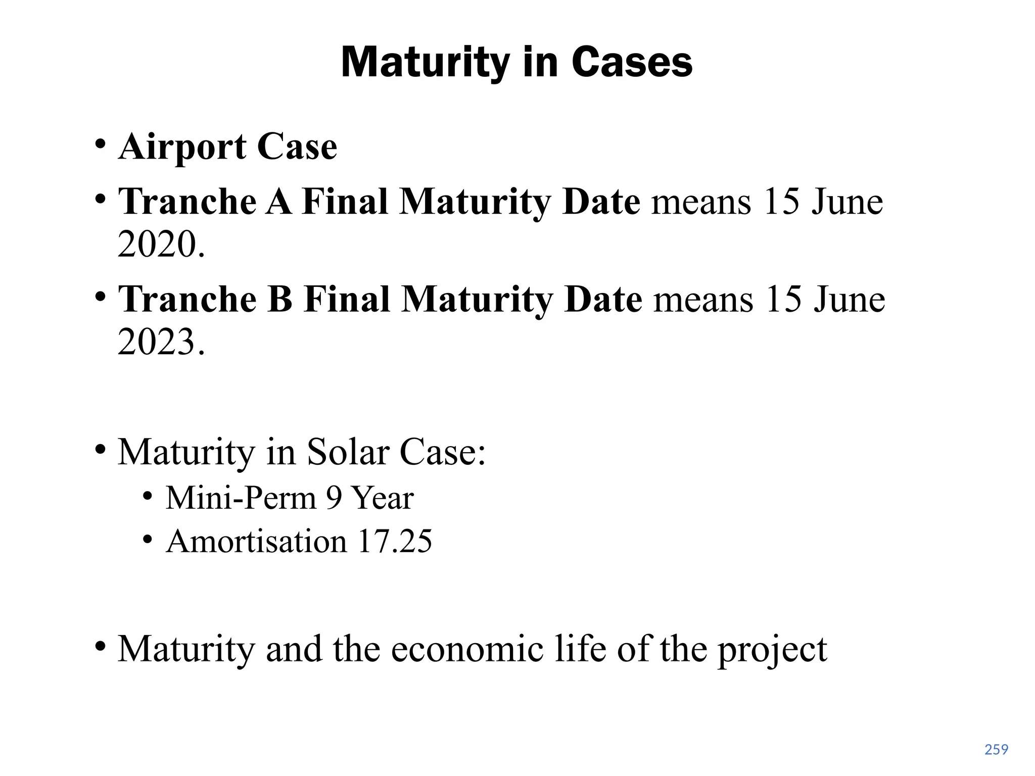 • Airport Case
• Tranche A Final Maturity Date means 15 June
2020.
• Tranche B Final Maturity Date means 15 June
2023.
• Maturity in Solar Case:
• Mini-Perm 9 Year
• Amortisation 17.25
• Maturity and the economic life of the project
Maturity in Cases
259
 