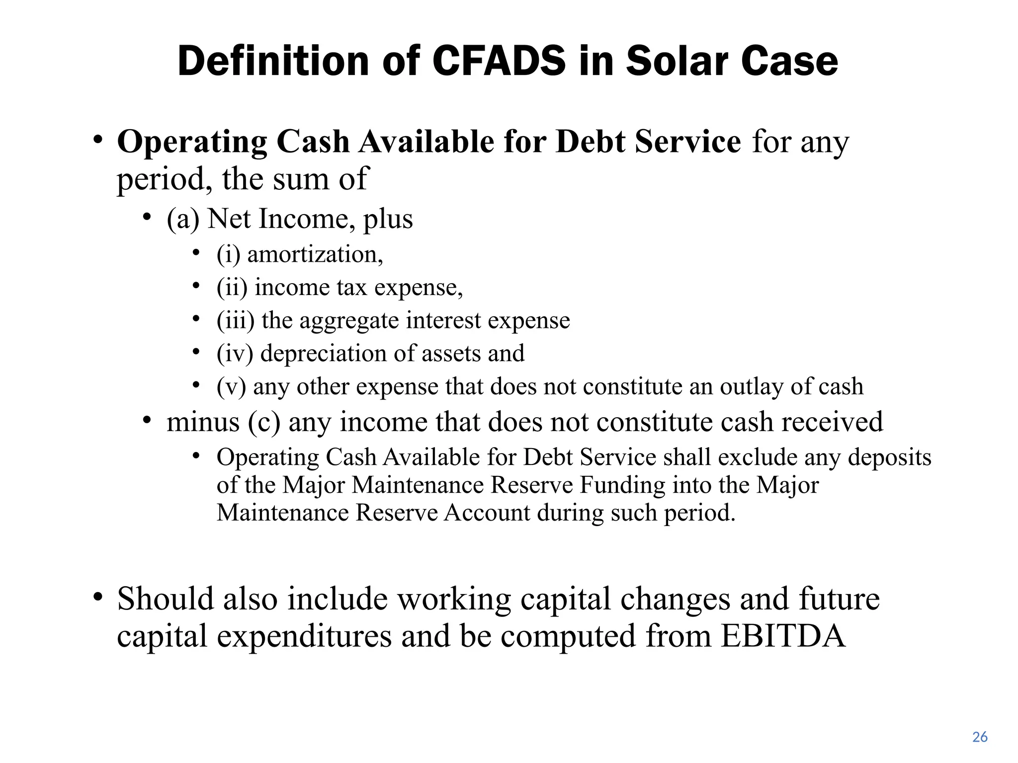 • Operating Cash Available for Debt Service for any
period, the sum of
• (a) Net Income, plus
• (i) amortization,
• (ii) income tax expense,
• (iii) the aggregate interest expense
• (iv) depreciation of assets and
• (v) any other expense that does not constitute an outlay of cash
• minus (c) any income that does not constitute cash received
• Operating Cash Available for Debt Service shall exclude any deposits
of the Major Maintenance Reserve Funding into the Major
Maintenance Reserve Account during such period.
• Should also include working capital changes and future
capital expenditures and be computed from EBITDA
Definition of CFADS in Solar Case
26
 