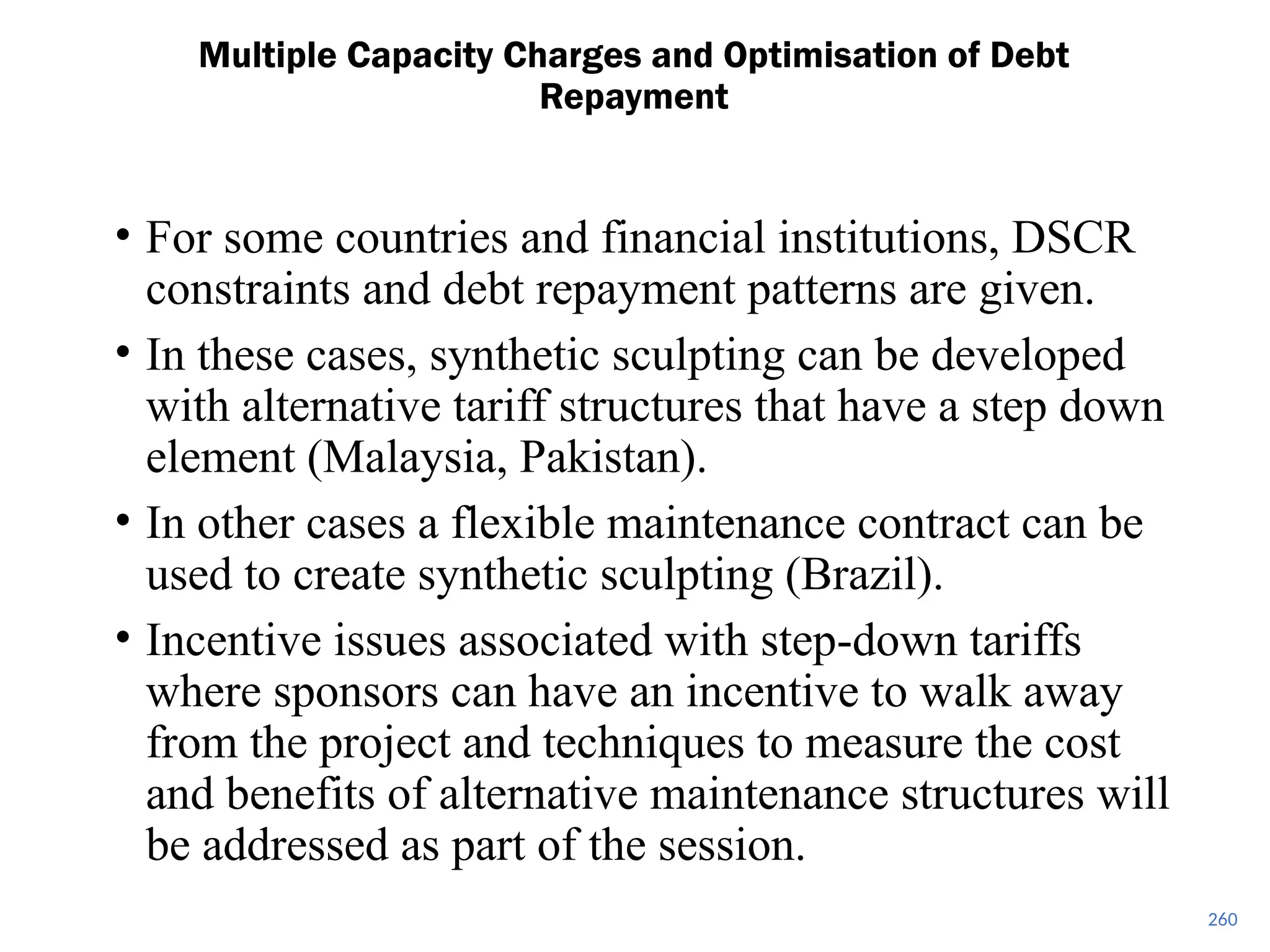 260
Multiple Capacity Charges and Optimisation of Debt
Repayment
• For some countries and financial institutions, DSCR
constraints and debt repayment patterns are given.
• In these cases, synthetic sculpting can be developed
with alternative tariff structures that have a step down
element (Malaysia, Pakistan).
• In other cases a flexible maintenance contract can be
used to create synthetic sculpting (Brazil).
• Incentive issues associated with step-down tariffs
where sponsors can have an incentive to walk away
from the project and techniques to measure the cost
and benefits of alternative maintenance structures will
be addressed as part of the session.
 