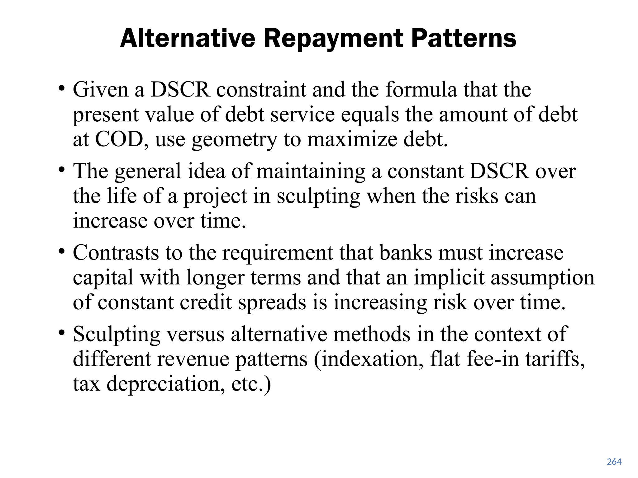 264
Alternative Repayment Patterns
• Given a DSCR constraint and the formula that the
present value of debt service equals the amount of debt
at COD, use geometry to maximize debt.
• The general idea of maintaining a constant DSCR over
the life of a project in sculpting when the risks can
increase over time.
• Contrasts to the requirement that banks must increase
capital with longer terms and that an implicit assumption
of constant credit spreads is increasing risk over time.
• Sculpting versus alternative methods in the context of
different revenue patterns (indexation, flat fee-in tariffs,
tax depreciation, etc.)
 