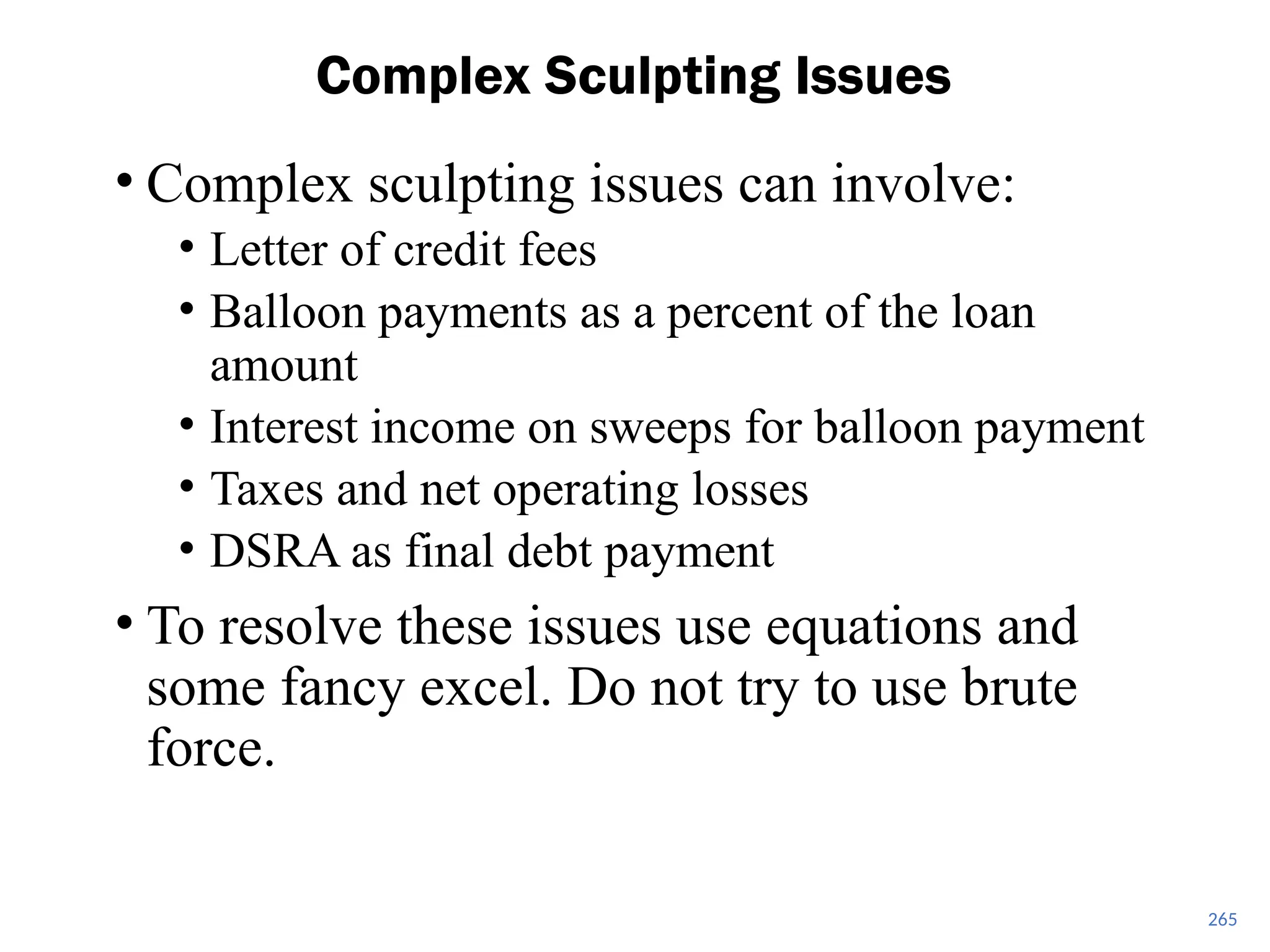 265
Complex Sculpting Issues
• Complex sculpting issues can involve:
• Letter of credit fees
• Balloon payments as a percent of the loan
amount
• Interest income on sweeps for balloon payment
• Taxes and net operating losses
• DSRA as final debt payment
• To resolve these issues use equations and
some fancy excel. Do not try to use brute
force.
 