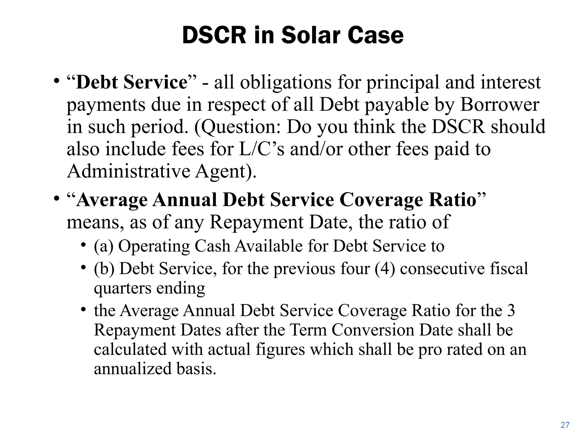 • “Debt Service” - all obligations for principal and interest
payments due in respect of all Debt payable by Borrower
in such period. (Question: Do you think the DSCR should
also include fees for L/C’s and/or other fees paid to
Administrative Agent).
• “Average Annual Debt Service Coverage Ratio”
means, as of any Repayment Date, the ratio of
• (a) Operating Cash Available for Debt Service to
• (b) Debt Service, for the previous four (4) consecutive fiscal
quarters ending
• the Average Annual Debt Service Coverage Ratio for the 3
Repayment Dates after the Term Conversion Date shall be
calculated with actual figures which shall be pro rated on an
annualized basis.
DSCR in Solar Case
27
 